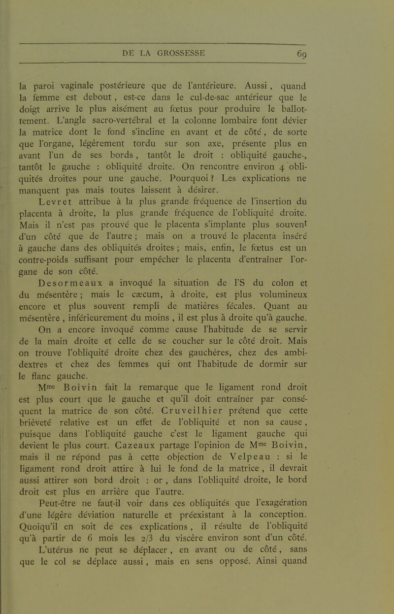 la paroi vaginale postérieure que de l'antérieure. Aussi, quand la femme est debout, est-ce dans le cul-de-sac antérieur que le doigt arrive le plus aisément au fœtus pour produire le ballot- tement. L'angle sacro-vertébral et la colonne lombaire font dévier la matrice dont le fond s'incline en avant et de côté, de sorte que l'organe, légèrement tordu sur son axe, présente plus en avant l'un de ses bords, tantôt le droit : obliquité gauche-, tantôt le gauche : obliquité droite. On rencontre environ 4 obli- quités droites pour une gauche. Pourquoi ? Les explications ne manquent pas mais toutes laissent à désirer. Levret attribue à la plus grande fréquence de l'insertion du placenta à droite, la plus grande fréquence de l'obliquité droite. Mais il n'est pas prouvé que le placenta s'implante plus souvent d'un côté que de l'autre ; mais on a trouvé le placenta inséré à gauche dans des obliquités droites ; mais, enfin, le fœtus est un contre-poids suffisant pour empêcher le placenta d'entraîner l'or- gane de son côté. Desormeaux a invoqué la situation de l'S du colon et du mésentère ; mais le caecum, à droite, est plus volumineux encore et plus souvent rempli de matières fécales. Quant au mésentère , inférieurement du moins , il est plus à droite qu'à gauche. On a encore invoqué comme cause l'habitude de se servir de la main droite et celle de se coucher sur le côté droit. Mais on trouve l'obliquité droite chez des gauchères, chez des ambi- dextres et chez des femmes qui ont l'habitude de dormir sur le flanc gauche. y[me. Boivin fait la remarque que le ligament rond droit est plus court que le gauche et qu'il doit entraîner par consé- quent la matrice de son côté. Cruveilhier prétend que cette brièveté relative est un effet de l'obliquité et non sa cause, puisque dans l'obhquité gauche c'est le ligament gauche qui devient le plus court. Cazeaux partage l'opinion de M™^ Boivin, mais il ne répond pas à cette objection de Velpeau : si le ligament rond droit attire à lui le fond de la matrice , il devrait aussi attirer son bord droit : or , dans l'obhquité droite, le bord droit est plus en arrière que l'autre. Peut-être ne faut-il voir dans ces obliquités que l'exagération d'une légère déviation naturelle et préexistant à la conception. Quoiqu'il en soit de ces explications , il résulte de l'obliquité qu'à partir de 6 mois les 2/3 du viscère environ sont d'un côté. L'utérus ne peut se déplacer , en avant ou de côté, sans que le col se déplace aussi, mais en sens opposé. Ainsi quand