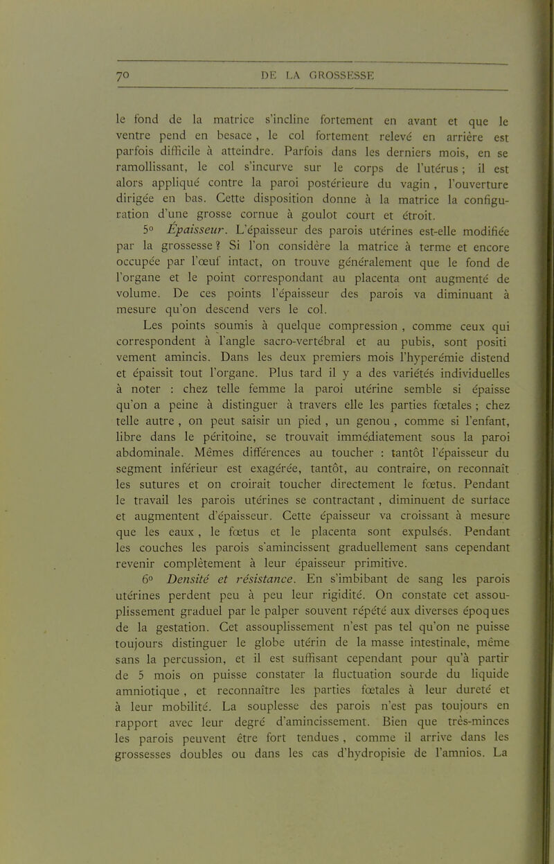 le fond de la matrice s'incline fortement en avant et que le ventre pend en besace , le col fortement relevé en arrière est parfois difficile à atteindre. Parfois dans les derniers mois, en se ramollissant, le col s'incurve sur le corps de l'ute'rus ; il est alors appliqué contre la paroi postérieure du vagin, l'ouverture dirigée en bas. Cette disposition donne à la matrice la configu- ration d'une grosse cornue à goulot court et étroit. 5° Épaisseur. L'épaisseur des parois utérines est-elle modifiée par la grossesse ? Si l'on considère la matrice à terme et encore occupée par l'œuf intact, on trouve généralement que le fond de l'organe et le point correspondant au placenta ont augmenté de volume. De ces points l'épaisseur des parois va diminuant à mesure qu'on descend vers le col. Les points soumis à quelque compression , comme ceux qui correspondent à l'angle sacro-vertébral et au pubis, sont positi vement amincis. Dans les deux premiers mois l'hyperémie distend et épaissit tout l'organe. Plus tard il y a des variétés individuelles à noter : chez telle femme la paroi utérine semble si épaisse qu'on a peine à distinguer à travers elle les parties fœtales ; chez telle autre , on peut saisir un pied , un genou , comme si l'enfant, libre dans le péritoine, se trouvait immédiatement sous la paroi abdominale. Mêmes différences au toucher : tantôt l'épaisseur du segment inférieur est exagérée, tantôt, au contraire, on reconnaît les sutures et on croirait toucher directement le fœtus. Pendant le travail les parois utérines se contractant, diminuent de surface et augmentent d'épaisseur. Cette épaisseur va croissant à mesure que les eaux , le fœtus et le placenta sont expulsés. Pendant les couches les parois s'amincissent graduellement sans cependant revenir complètement à leur épaisseur primitive. 6° Densité et résistance. En s'imbibant de sang les parois utérines perdent peu à peu leur rigidité. On constate cet assou- plissement graduel par le palper souvent répété aux diverses époques de la gestation. Cet assouplissement n'est pas tel qu'on ne puisse toujours distinguer le globe utérin de la masse intestinale, même sans la percussion, et il est suffisant cependant pour qu'à partir de 5 mois on puisse constater la fluctuation sourde du liquide amniotique , et reconnaître les parties fœtales à leur dureté et à leur mobilité. La souplesse des parois n'est pas toujours en rapport avec leur degré d'amincissement. Bien que très-minces les parois peuvent être fort tendues , comme il arrive dans les grossesses doubles ou dans les cas d'hydropisie de l'amnios. La