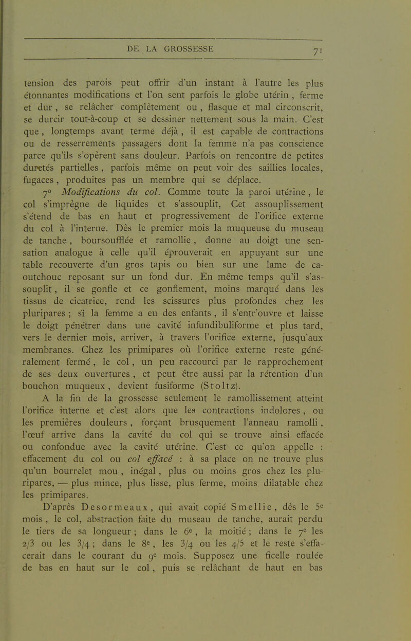 tension des parois peut offrir d'un instant à l'autre les plus e'tonnantes modifications et l'on sent parfois le globe ute'rin , ferme et dur , se relâcher complètement ou , flasque et mal circonscrit, se durcir tout-à-coup et se dessiner nettement sous la main. C'est que, longtemps avant terme de'jà , il est capable de contractions ou de resserrements passagers dont la femme n'a pas conscience parce qu'ils s'opèrent sans douleur. Parfois on rencontre de petites duretés partielles , parfois même on peut voir des saillies locales, fugaces, produites pas un membre qui se déplace. 7° Modifications du col. Comme toute la paroi utérine , le col s'imprègne de liquides et s'assouplit. Cet assouplissement s'étend de bas en haut et progressivement de l'orifice externe du col à l'interne. Dès le premier mois la muqueuse du museau de tanche , boursoufflée et ramollie , donne au doigt une sen- sation analogue à celle qu'il éprouverait en appuyant sur une table recouverte d'un gros tapis ou bien sur une lame de ca- outchouc reposant sur un fond dur. En même temps qu'il s'as- souplit , il se gonfle et ce gonflement, moins marqué dans les tissus de cicatrice, rend les scissures plus profondes chez les pluripares ; sï la femme a eu des enfants , il s'entr'ouvre et laisse le doigt pénétrer dans une cavité infundibuliforme et plus tard, vers le dernier mois, arriver, à travers l'orifice externe, jusqu'aux membranes. Chez les primipares où l'orifice externe reste géné- ralement fermé , le col, un peu raccourci par le rapprochement de ses deux ouvertures , et peut être aussi par la rétention d'un bouchon muqueux, devient fusiforme (Stoltz). A la fin de la grossesse seulement le ramollissement atteint l'orifice interne et c'est alors que les contractions indolores , ou les premières douleurs , forçant brusquement l'anneau ramolli , l'œuf arrive dans la cavité du col qui se trouve ainsi effacée ou confondue avec la cavité utérine. C'est ce qu'on appelle : effacement du col ou col effacé : à sa place on ne trouve plus qu'un bourrelet mou , inégal , plus ou moins gros chez les plu- ripares, — plus mince, plus lisse, plus ferme, moins dilatable chez les primipares. D'après Desormeaux, qui avait copié Smellie, dès le 5^ mois , le col, abstraction faite du museau de tanche, aurait perdu le tiers de sa longueur ; dans le 6^, la moitié ; dans le 7*^ les 2/3 ou les 3/4 ; dans le 8^, les 3/4 ou les 4/5 et le reste s'effa- cerait dans le courant du 9*^ mois. Supposez une ficelle roulée de bas en haut sur le col, puis se relâchant de haut en bas