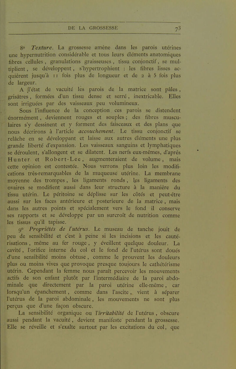 8° Texture. La grossesse amène dans les parois utérines une hypernutrition considérable et tous leurs éléments anatomiques fibres cellules , granulations graisseuses , tissu conjonctif, se mul- tiplient , se développent, s'hypertrophient : les fibres lisses ac- quièrent jusqu'à 11 fois plus de longueur et de 2 à 5 fois plus de largeur. A [l'état de vacuité les parois de la matrice sont pâles , grisâtres , formées d'un tissu dense et serré, inextricable. Elles sont irriguées par des vaisseaux peu volumineux. Sous l'influence de la conception ces parois se distendent énormément, deviennent rouges et souples ; des fibres muscu- laires s'y dessinent et y forment des faisceaux et des plans que nous décrirons à l'article accouchement. Le tissu conjonctif se relâche en se développant et laisse aux autres éléments une plus grande liberté d'expansion. Les vaisseaux sanguins et lymphatiques se déroulent, s'allongent et se dilatent. Les nerfs eux-mêmes, d'après Hunter et Robert-Lee, augmenteraient de volume, mais cette opinion est contestée. Nous verrons, plus loin les modifi- cations très-remarquables de la muqueuse utérine. La membrane moyenne des trompes, les ligaments ronds, l,es ligaments des ovaires se modifient aussi dans leur structure à la manière du tissu utérin. Le péritoine se déplisse sur les côtés et peut-être aussi sur les faces antérieure et postérieure de la matrice , mais dans les autres points et spécialement vers le fond il conserve ses rapports et se développe par un surcroît de nutrition comme les tissus qu'il tapisse. 90 Propriétés de l'utérus. Le museau de tanche jouit de peu de sensibilité et c'est à peine si les incisions et les cauté- risations , même au fer rouge , y éveillent quelque douleur. La cavité , l'orifice interne du col et le fond de l'utérus sont doués d'une sensibilité moins obtuse, comme le prouvent les douleurs plus ou moins vives que provoque presque toujours le cathétérisme utérin. Cependant la femme nous paraît percevoir les mouvements actifs de son enfant plutôt par l'intermédiaire de la paroi abdo- minale que directement par la paroi utérine elle-même, car lorsqu'un épanchement, comme dans l'ascite, vient à séparer l'utérus de la paroi abdominale, les mouvements ne sont plus perçus que d'une façon obscure. La sensibilité organique ou Virritabilité de l'utérus , obscure aussi pendant la vacuité , devient manifeste pendant la grossesse. Elle se réveille et s'exalte surtout par les excitations du col, que