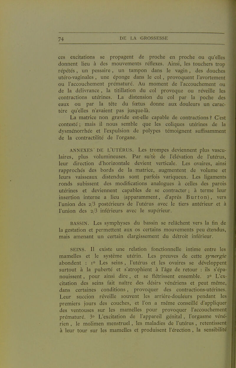 ces excitations se propagent de proche en proche ou qu'elles donnent lieu à des mouvements réflexes. Ainsi, les touchers trop répétés, un pessaire , un tampon dans le vagin , des douches utéro-vaginales , une éponge dans le col , provoquent l'avortement ou l'accouchement prématuré. Au moment de l'accouchement ou de la délivrance , la titillation du col provoque ou réveille les contractions utérines. La distension du col par la poche des eaux ou par la tête du fœtus donne aux douleurs un carac- tère qu'elles n'avaient pas jusque-là. La matrice non gravide est-elle capable de contractions ? C'est contesté ; mais il nous semble que les coliques utérines de la dysménorrhée et l'expulsion de polypes témoignent suffisamment de la contractilité de l'organe. ANNEXES~ DE l'UTÉRUS. Les trompes deviennent plus vascu- laires, plus volumineuses. Par suite de l'élévation de l'utérus, leur direction d'horizontale devient verticale. Les ovaires, ainsi rapprochés des bords de la matrice, augmentent de volume et leurs vaisseaux distendus sont parfois variqueux. Les ligaments ronds subissent des modifications analogues à celles des parois utérines et deviennent capables de se contracter ; à terme leur insertion interne a lieu (apparamment, d'après Burton), vers l'union des 2/3 postérieurs de l'utérus avec le tiers antérieur et à l'union des 2/3 inférieurs avec le supérieur. BASSIN. Les symphyses du bassin se relâchent vers la fin de la gestation et permettent aux os certains mouvements peu étendus, mais amenant un certain élargissement du détroit inférieur. SEINS. Il existe une relation fonctionnelle intime entre les mamelles et le système utérin. Les preuves de cette sjmej-g-ie abondent : i° Les seins , l'utérus et les ovaires se développent surtout à la puberté et s'atrophient à l'âge de retour : ils s'épa- nouissent , pour ainsi dire , et se flétrissent ensemble. 2° L'ex- citation des seins fait naître des désirs vénériens et peut même, dans certaines conditions , provoquer des contractions-utérines. Leur succion réveille souvent les arrière-douleurs pendant les premiers jours des couches, et l'on a même conseillé d'appliquer des ventouses sur les mamelles pour provoquer l'accouchement prématuré. 3° L'excitation de l'appareil génital , l'orgasme véné- rien , le molimen menstruel, les maladies de l'utérus , retentissent à leur tour sur les mamelles et produisent l'érection , la sensibilité