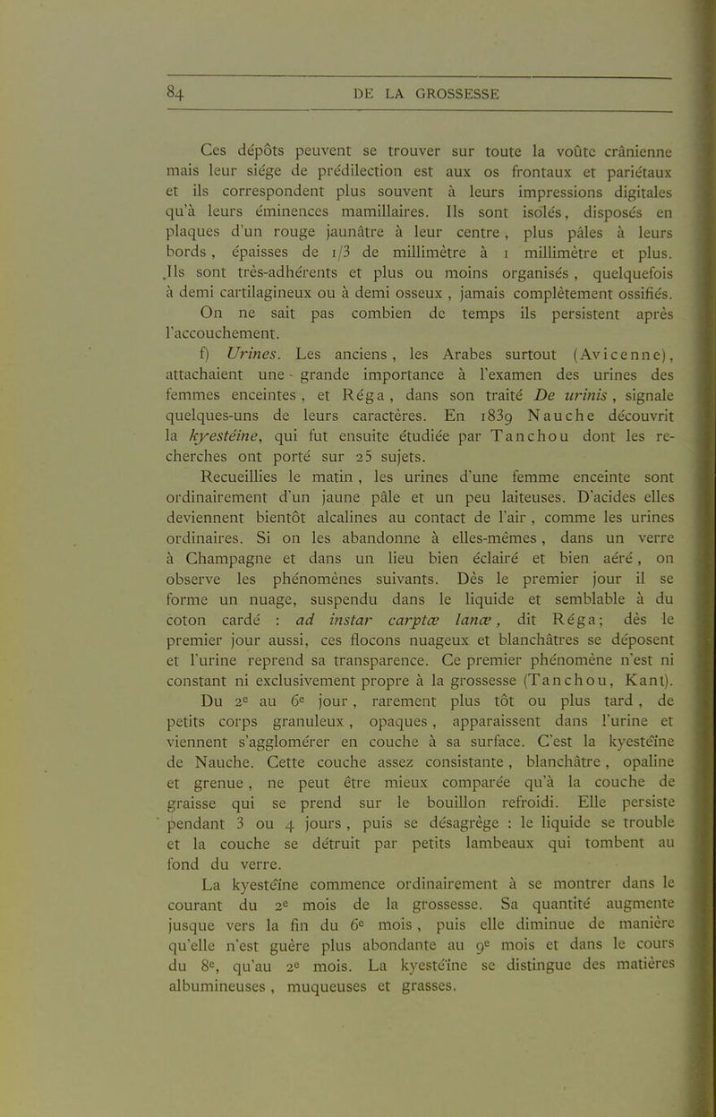 Ces dépôts peuvent se trouver sur toute la voûte crânienne mais leur siège de prédilection est aux os frontaux et pariétaux et ils correspondent plus souvent à leurs impressions digitales qu'à leurs éminences mamillaires. Ils sont isolés, disposés en plaques d'un rouge jaunâtre à leur centre, plus pâles à leurs bords , épaisses de i/3 de millimètre à i millimètre et plus. .Ils sont très-adhérents et plus ou moins organisés , quelquefois à demi cartilagineux ou à demi osseux , jamais complètement ossifiés. On ne sait pas combien de temps ils persistent après l'accouchement. f) Ui-ines. Les anciens, les Arabes surtout (Avicenne), attachaient une - grande importance à l'examen des urines des femmes enceintes , et Réga , dans son traité De wînis, signale quelques-uns de leurs caractères. En 1889 Nauche découvrit la kyestéine, qui fut ensuite étudiée par Tan chou dont les re- cherches ont porté sur 25 sujets. Recueillies le matin , les urines d'une femme enceinte sont ordinairement d'un jaune pâle et un peu laiteuses. D'acides elles deviennent bientôt alcalines au contact de l'air , comme les urines ordinaires. Si on les abandonne à elles-mêmes, dans un verre à Champagne et dans un lieu bien éclairé et bien aéré, on observe les phénomènes suivants. Dès le premier jour il se forme un nuage, suspendu dans le liquide et semblable à du coton cardé : ad instar caiytœ lanœ, dit Réga; dès le premier jour aussi, ces flocons nuageux et blanchâtres se déposent et l'urine reprend sa transparence. Ce premier phénomène n'est ni constant ni exclusivement propre à la grossesse (Tanchou, Kant). Du 2^ au 6^ jour, rarement plus tôt ou plus tard , de petits corps granuleux, opaques , apparaissent dans l'urine et viennent s'agglomérer en couche à sa surface. C'est la kyestéine de Nauche. Cette couche assez consistante, blanchâtre, opaline et grenue, ne peut être mieux comparée qu'à la couche de graisse qui se prend sur le bouillon refroidi. Elle persiste pendant 3 ou 4 jours , puis se désagrège : le liquide se trouble et la couche se détruit par petits lambeaux qui tombent au fond du verre. La kyestéine commence ordinairement à se montrer dans le courant du 2<^ mois de la grossesse. Sa quantité augmente jusque vers la fin du 6^ mois, puis elle diminue de manière qu'elle n'est guère plus abondante au mois et dans le cours du 8^, qu'au 2^ mois. La kyestéine se distingue des matières albumineuses, muqueuses et grasses.