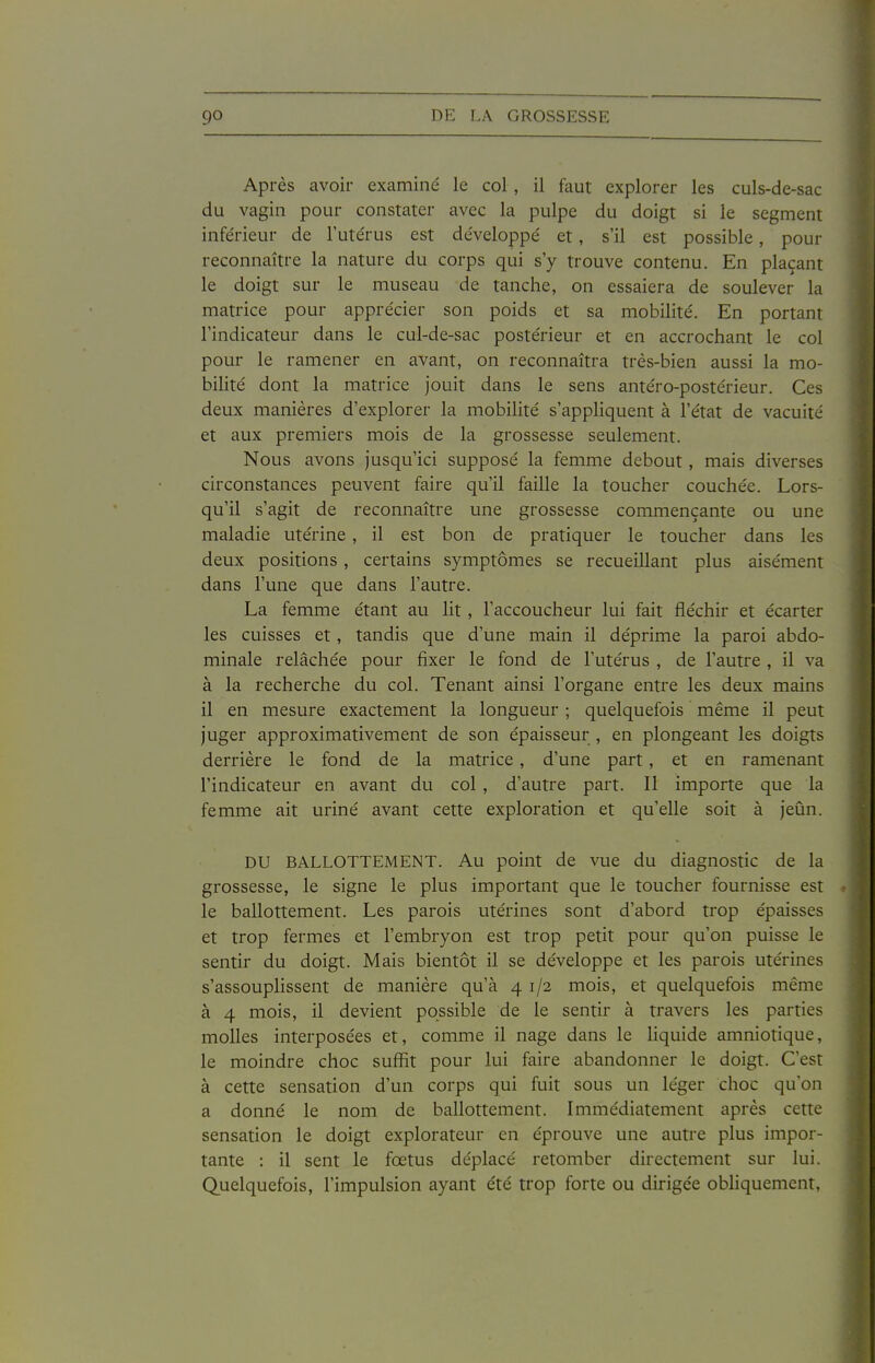 Après avoir examiné le col, il faut explorer les culs-de-sac du vagin pour constater avec la pulpe du doigt si le segment inférieur de l'utérus est développé et, s'il est possible, pour reconnaître la nature du corps qui s'y trouve contenu. En plaçant le doigt sur le museau de tanche, on essaiera de soulever la matrice pour apprécier son poids et sa mobilité. En portant l'indicateur dans le cul-de-sac postérieur et en accrochant le col pour le ramener en avant, on reconnaîtra très-bien aussi la mo- bilité dont la matrice jouit dans le sens antéro-postérieur. Ces deux manières d'explorer la mobilité s'appliquent à l'état de vacuité et aux premiers mois de la grossesse seulement. Nous avons jusqu'ici supposé la femme debout, mais diverses circonstances peuvent faire qu'il faille la toucher couchée. Lors- qu'il s'agit de reconnaître une grossesse commençante ou une maladie utérine , il est bon de pratiquer le toucher dans les deux positions, certains symptômes se recueillant plus aisément dans l'une que dans l'autre. La femme étant au lit , l'accoucheur lui fait fléchir et écarter les cuisses et, tandis que d'une main il déprime la paroi abdo- minale relâchée pour fixer le fond de l'utérus , de l'autre , il va à la recherche du col. Tenant ainsi l'organe entre les deux mains il en mesure exactement la longueur ; quelquefois même il peut juger approximativement de son épaisseur , en plongeant les doigts derrière le fond de la matrice, d'une part, et en ramenant l'indicateur en avant du col , d'autre part. Il importe que la femme ait uriné avant cette exploration et qu'elle soit à jeûn. DU BALLOTTEMENT. Au point de vue du diagnostic de la grossesse, le signe le plus important que le toucher fournisse est le ballottement. Les parois utérines sont d'abord trop épaisses et trop fermes et l'embryon est trop petit pour qu'on puisse le sentir du doigt. Mais bientôt il se développe et les parois utérines s'assouplissent de manière qu'à 4 1/2 mois, et quelquefois même à 4 mois, il devient possible de le sentir à travers les parties molles interposées et, comme il nage dans le liquide amniotique, le moindre choc suffit pour lui faire abandonner le doigt. C'est à cette sensation d'un corps qui fuit sous un léger choc qu'on a donné le nom de ballottement. Immédiatement après cette sensation le doigt explorateur en éprouve une autre plus impor- tante : il sent le fœtus déplacé retomber directement sur lui. Quelquefois, l'impulsion ayant été trop forte ou dirigée obhquement,