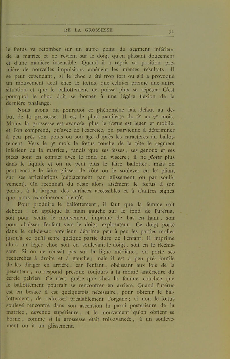 le fœtus va retomber sur un autre point du segment infe'rieur de la matrice et ne revient sur le doigt qu'en glissant doucement et d'une manière insensible. Quand il a repris sa position pre- mière de nouvelles impulsions amènent les mêmes résultats. Il se peut cependant, si le choc a e'té trop fort ou s'il a provoqué un mouvement actif chez le fœtus, que celui-ci prenne une autre situation et que le ballottement ne puisse plus se répéter. C'est pourquoi le choc doit se borner à une légère flexion de la dernière phalange. Nous avons dit pourquoi ce phénomène fait défaut au dé- but de la grossesse. Il est le plus manifeste du 6^ au 7^ mois. Moins la grossesse est avancée, plus le fœtus est léger et mobile, et l'on comprend, qu'avec de l'exercice, on parvienne à déterminer à peu près son poids ou son âge d'après les caractères du ballot- tement. Vers le 9^ mois le fœtus touche de la tête le segment inférieur de la matrice , tandis que ses fesses , ses genoux et ses pieds sont en contact avec le fond du viscère ; il ne flotte plus dans le liquide et on ne peut plus le faire ballotter , mais on peut encore le faire ghsser de côté ou le soulever en le phant sur ses articulations (déplacement par glissement ou par soulè- vement). On reconnaît du reste alors aisément le fœtus à son poids , à la largeur des surfaces accessibles et à d'autres signes que nous examinerons bientôt. Pour produire le ballottement, il faut que la femme soit debout : on applique la main gauche sur le fond de l'utérus, soit pour sentir le mouvement imprimé de bas en haut, soit pour abaisser l'enfant vers le doigt explorateur. Ce doigt porté dans le cul-de-sac antérieur déprime peu à peu les parties molles jusqu'à ce qu'il sente quelque partie dure de l'enfant. Il imprime alors un léger choc soit en soulevant le doigt, soit en le fléchis- sant. Si on ne réussit pas sur la ligne médiane , on porte ses recherches à droite et à gauche ; mais il est à peu près inutile de les diriger en arrière , car l'enfant, obéissant aux lois de la pesanteur , correspond presque toujours à la moitié antérieure du cercle pelvien. Ce n'est guère que chez la femme couchée que le ballottement pourrait se rencontrer en arrière. Quand l'utérus est en besace il est quelquefois nécessaire , pour obtenir le bal- lottement , de redresser préalablement l'organe ; si non le fœtus soulevé rencontre dans son ascension la paroi postérieure de la matrice , devenue supérieure , et le mouvement qu'on obtient se borne , comme si la grossesse était très-avancée , à un soulève- ment ou à un glissement.