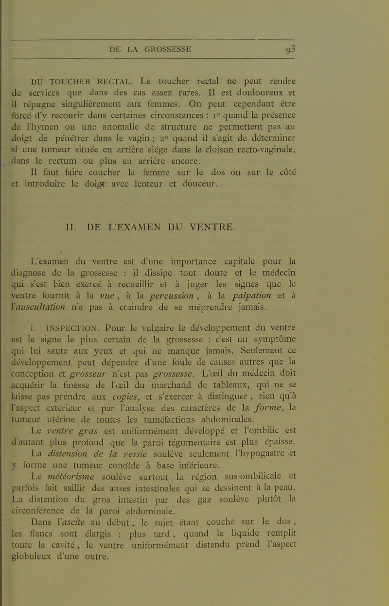 DU TOUCHER RECTAL. Le toucher rectal ne peut rendre de services que dans des cas assez rares. Il est douloureux et il re'pugne singulièrement aux femmes. On peut cependant être forcé d'y recourir dans certaines circonstances : 1° quand la présence de riiymen ou une anomalie de structure ne permettent pas au doigt de pénétrer dans le vagin ; 2° quand il s'agit de déterminer si une tumeur située en arrière siège dans la cloison recto-vaginale, dans le rectum ou plus en arrière encore. Il faut faire coucher la femme sur le dos ou sur le côté et introduire le doigt avec lenteur et douceur. II. DE L'EXAMEN DU VENTRE. L'examen du ventre est d'une importance capitale pour la diagnose de la grossesse : il dissipe tout doute et le médecin qui s'est bien exercé à recueillir et à juger les signes que le ventre fournit à la vue, à la percussion , à la palpation et à Vauscultation n'a pas à craindre de se méprendre jamais. L INSPECTION. Pour le vulgaire le développement du ventre est le signe le plus certain de la grossesse : c'est un symptôme qui lui saute aux yeux et qui ne manque jamais. Seulement ce développement peut dépendre d'une foule de causes autres que la conception et p'ossew n'est pas grossesse. L'œil du médecin doit acquérir la finesse de l'œil du marchand de tableaux, qui ne se laisse pas prendre aux copies, et s'exercer à distinguer , rien qu'à l'aspect extérieur et par l'analyse des caractères de la fo}^me, la tumeur utérine de toutes les tuméfactions abdominales. Le ventre gras est uniformément développé et l'ombilic est d'autant plus profond que la paroi tégumentaire est plus épaisse. La distension de la vessie soulève seulement l'hypogastre et y forme une tumeur conoide à base inférieure. Le météorisme soulève surtout la région sus-ombilicale et parfois fait saillir des anses intestinales qui se dessinent à la peau. La distention du gros intestin par des gaz soulève plutôt la circonférence de la paroi abdominale. Dans Vascite au début, le sujet étant couché sur le dos , les flancs sont élargis : plus tai-d , quand le Hquide remplit toute la cavité, le ventre uniformément distendu prend l'aspect globuleux d'une outre.