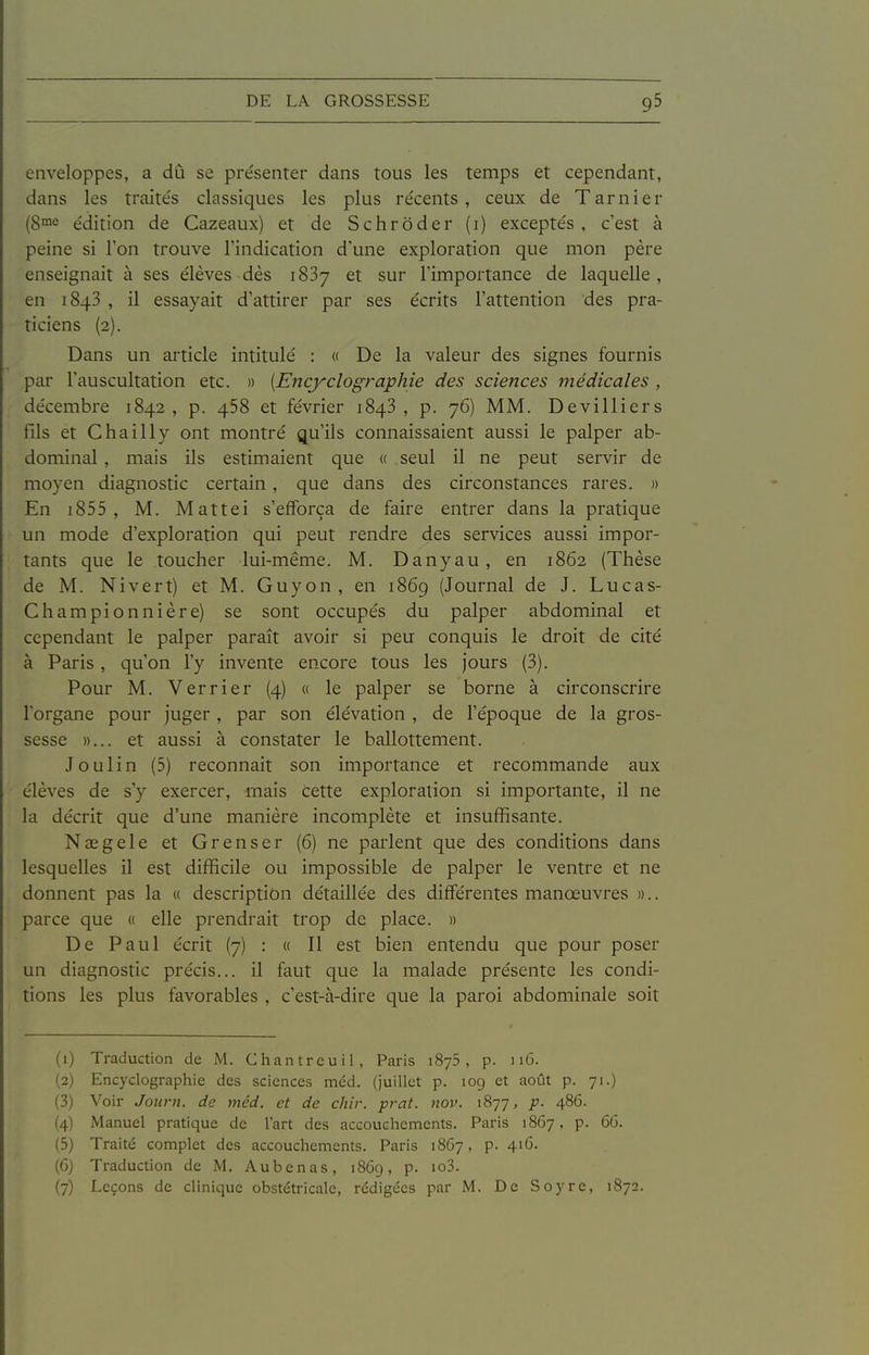 enveloppes, a dû se présenter dans tous les temps et cependant, dans les traite's classiques les plus récents, ceux de Tarnier (8™e édition de Cazeaux) et de Schrôder (i) exceptés, c'est à peine si Ton trouve l'indication d'une exploration que mon père enseignait à ses élèves dès iSSy et sur l'importance de laquelle , en 1843 , il essayait d'attirer par ses écrits l'attention des pra- ticiens (2). Dans un aiticle intitulé : « De la valeur des signes fournis pai l'auscultation etc. » [Encyclographie des sciences médicales , décembre 1842, p. 458 et février 1848, p. 76) MM. Devilliers fils et Chailly ont montré qu'ils connaissaient aussi le palper ab- dominal , mais ils estimaient que « seul il ne peut servir de moyen diagnostic certain, que dans des circonstances rares. » En i855 , M. Mattei s'efforça de faire entrer dans la pratique un mode d'exploration qui peut rendre des services aussi impor- tants que le toucher lui-même. M. Danyau, en 1862 (Thèse de M. Ni vert) et M. Guy on, en 1869 (Journal de J. Lucas- Championnière) se sont occupés du palper abdominal et cependant le palper paraît avoir si peu conquis le droit de cité à Paris, qu'on l'y invente encore tous les jours (3). Pour M. Verrier (4) a le palper se borne à circonscrire l'organe pour juger, par son élévation , de l'époque de la gros- sesse »... et aussi à constater le ballottement. Joulin (5) reconnaît son importance et recommande aux élèves de s'y exercer, mais cette exploration si importante, il ne la décrit que d'une manière incomplète et insuffisante. Nasgele et Grenser (6) ne parlent que des conditions dans lesquelles il est difficile ou impossible de palper le ventre et ne donnent pas la « description détaillée des différentes manœuvres ».. parce que « elle prendrait trop de place. » De Paul écrit (7) : « Il est bien entendu que pour poser un diagnostic précis... il faut que la malade présente les condi- tions les plus favorables , c'est-à-dire que la paroi abdominale soit (1) Traduction de M. Chantreuil, Paris iSyS, p. 116. (2) Encyclographie des sciences méd. (juillet p. 10g et août p. 71.) (3) Voir Joiirn. de méd. et de chir. prat. nov. 1877, p. 486. (4) Manuel pratique de l'art des accouchements. Paris 1867, p. 6G. (5) Traité complet des accouchements. Paris 1867, p. 416. (6) Traduction de M. Aubenas, 186g, p. io3. (7) Leçons de clinique obstétricale, rédigées par M. De Soj-re, 1872.