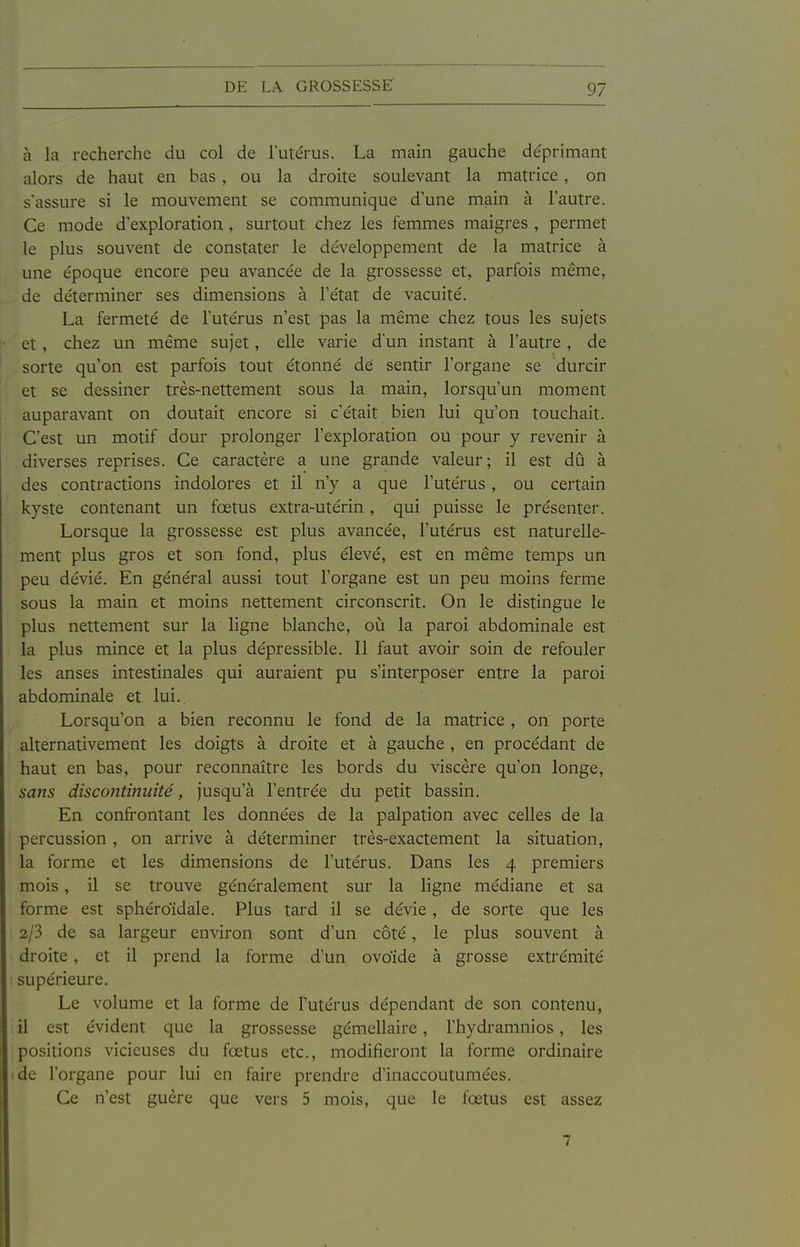 à la recherche du col de lute'rus. La main gauche de'primant alors de haut en bas , ou la droite soulevant la matrice, on s'assure si le mouvement se communique d'une main à l'autre. Ce mode d'exploration , surtout chez les femmes maigres , permet le plus souvent de constater le développement de la matrice à une époque encore peu avancée de la grossesse et, parfois même, de déterminer ses dimensions à l'état de vacuité. La fermeté de l'utérus n'est pas la même chez tous les sujets et , chez un même sujet, elle varie dun instant à l'autre, de sorte qu'on est parfois tout étonné dei sentir l'organe se durcir et se dessiner très-nettement sous la main, lorsqu'un moment auparavant on doutait encore si c'était bien lui qu'on touchait. C'est un motif dour prolonger l'exploration ou pour y revenir à diverses reprises. Ce caractère a une grande valeur; il est dû à des contractions indolores et il n'y a que l'utérus, ou certain kyste contenant un fœtus extra-utérin, qui puisse le présenter. Lorsque la grossesse est plus avancée, l'utérus est naturelle- ment plus gros et son fond, plus élevé, est en même temps un peu dévié. En général aussi tout l'organe est un peu moins ferme sous la main et moins nettement circonscrit. On le distingue le plus nettement sur la ligne blanche, où la pai-oi abdominale est la plus mince et la plus dépressible. Il faut avoir soin de refouler les anses intestinales qui auraient pu s'interposer entre la pai'oi abdominale et lui.. Lorsqu'on a bien reconnu le fond de la matrice , on porte alternativement les doigts à droite et à gauche , en procédant de haut en bas, pour reconnaître les bords du viscère qu'on longe, sans discontinuité, jusqu'à l'entrée du petit bassin. En confrontant les données de la palpation avec celles de la percussion, on arrive à déterminer très-exactement la situation, la forme et les dimensions de l'utérus. Dans les 4 premiers mois , il se trouve généralement sur la ligne médiane et sa forme est sphéroïdale. Plus tard il se dévie , de sorte que les 2/3 de sa largeur environ sont d'un côté, le plus souvent à droite , et il prend la forme d'un ovoide à grosse extrémité supérieure. Le volume et la forme de Futérus dépendant de son contenu, il est évident que la grossesse gémellaire, l'hydramnios, les positions vicieuses du fœtus etc., modifieront la forme ordinaire de l'organe pour lui en faire prendre d'inaccoutumées. Ce n'est guère que vers 5 mois, que le fœtus est assez 7