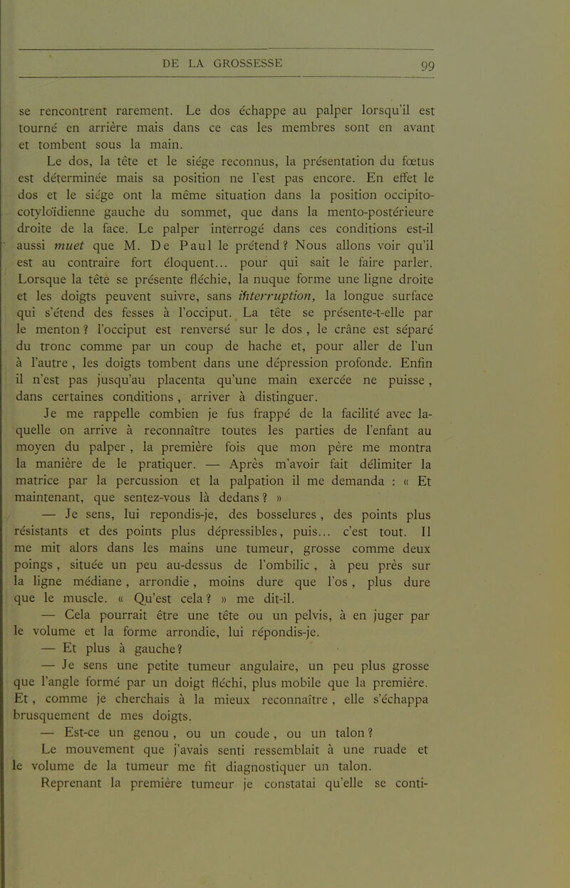 se rencontrent rarement. Le dos échappe au palper lorsqu'il est tourné en arrière mais dans ce cas les membres sont en avant et tombent sous la main. Le dos, la tête et le siège reconnus, la présentation du fœtus est déterminée mais sa position ne Test pas encore. En effet le dos et le siège ont la même situation dans la position occipito- cotyloïdienne gauche du sommet, que dans la mento-postérieure droite de la face. Le palper interrogé dans ces conditions est-il aussi muet que M. De Paul le prétend? Nous allons voir qu'il est au contraire fort éloquent... pour qui sait le faire parler. Lorsque la tête se présente fléchie, la nuque forme une ligne droite et les doigts peuvent suivre, sans ihtei'riiption, la longue surface qui s'étend des fesses à l'occiput. La tête se présente-t-elle par le menton ? l'occiput est renversé sur le dos , le crâne est séparé du tronc comme par un coup de hache et, pour aller de l'un à l'autre , les doigts tombent dans une dépression profonde. Enfin il n'est pas jusqu'au placenta qu'une main exercée ne puisse , dans certaines conditions, aiTiver à distinguer. Je me rappelle combien je fus frappé de la facilité avec la- quelle on arrive à reconnaître toutes les parties de l'enfant au moyen du palper , la première fois que mon père me montra la manière de le pratiquer. — Après m'avoir fait délimiter la matrice par la percussion et la palpation il me demanda : « Et maintenant, que sentez-vous là dedans ? » — Je sens, lui repondis-je, des bosselures , des points plus résistants et des points plus dépressibles, puis... c'est tout. Il me mit alors dans les mains une tumeur, grosse comme deux poings, située un peu au-dessus de l'ombihc , à peu près sur la ligne médiane, arrondie, moins dure que l'os , plus dure que le muscle. « Qu'est cela? » me dit-il. — Cela pourrait être une tête ou un pelvis, à en juger par le volume et la forme arrondie, lui répondis-je. — Et plus à gauche? — Je sens une petite tumeur angulaire, un peu plus grosse que l'angle formé par un doigt fléchi, plus mobile que la première. Et, comme je cherchais à la mieux reconnaître , elle s'échappa brusquement de mes doigts. — Est-ce un genou, ou un coude, ou un talon ? Le mouvement que j'avais senti ressemblait à une ruade et le volume de la tumeur me fit diagnostiquer un talon. Reprenant la première tumeur je constatai qu'elle se conti-