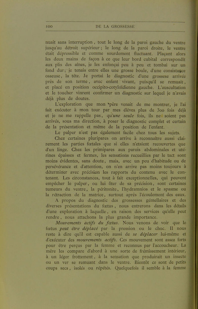 nuait sans interruption , tout le long de la paroi gauche du ventre jusqu'au de'troit supe'rieur ; le long de la paroi droite, le ventre était dépressible et comme sourdement fluctuant. Plaçant alors les deux mains de façon à ce que leur bord cubital correspondît aux plis des aînés, je les enfonçai peu à peu et tombai sur un fond dur; je tenais entre elles une grosse boule, d'une consistaoce osseuse, la tête. Je portai le diagnostic d'une grossese arrive'e près de son terme , avec enfant vivant, puisqu'il se remuait, et placé en position occipito-cotyloïdienne gauche. L'auscultation et le toucher vinrent confirmer un diagnostic sur lequel je n'avais déjà plus de doutes. L'exploration que mon ''père venait de me montrer, je l'ai fait exécuter à mon tour par mes élèves plus de 3oo fois déjà et je ne me rappelle pas, qu'une seule fois, ils ne soient pas arrivés, sous ma direction, à poser le diagnostic complet et certain de la présentation et même de la position de l'enfant. Le palper n'est pas également facile chez tous les sujets. Chez certaines pluripares on arrive à reconnaître aussi clai- rement les parties fœtales que si elles n'étaient recouvertes que d'un linge. Chez les primipares aux parois abdominales et uté- rines épaisses et fermes, les sensations recueillies par le tact sont moins évidentes, sans doute, mais, avec un peu d'habitude ou de persévérance et d'attention, on n'en arrive pas moins toujours à déterminer avec précision les rapports du contenu avec le con- tenant. Les circonstances, tout à fait exceptionnelles, qui peuvent empêcher le palper, ou lui ôter de sa précision, sont certaines tumeurs du ventre, la péritonite, l'hydramnios et le spasme ou la rétraction de la matrice, surtout après l'écoulement des eaux. A propos du diagnostic des grossesses gémellaires et des diverses présentations du fœtus , nous entrerons dans les détails d'une exploration à laquelle, en raison des services qu'elle peut rendre, nous attachons la plus grande importance. Mouvements actifs du fœtus. Nous venons de voir que le fœtus peut être déplacé par la pression ou le choc. Il nous reste à dire qu'il est capable aussi de se déplacer lui-même et d'exécuter des mouvements actifs. Ces mouvement sont assez forts pour être perçus par la femme et reconnus par l'accoucheur. La mère les compare d'abord à une sorte de frémissement intérieur, à un léger frottement, à la sensation que produirait un insecte ou un ver se remuant dans le ventre. Bientôt ce sont de petits coups secs , isolés ou répétés. Quelquefois il semble à la femme