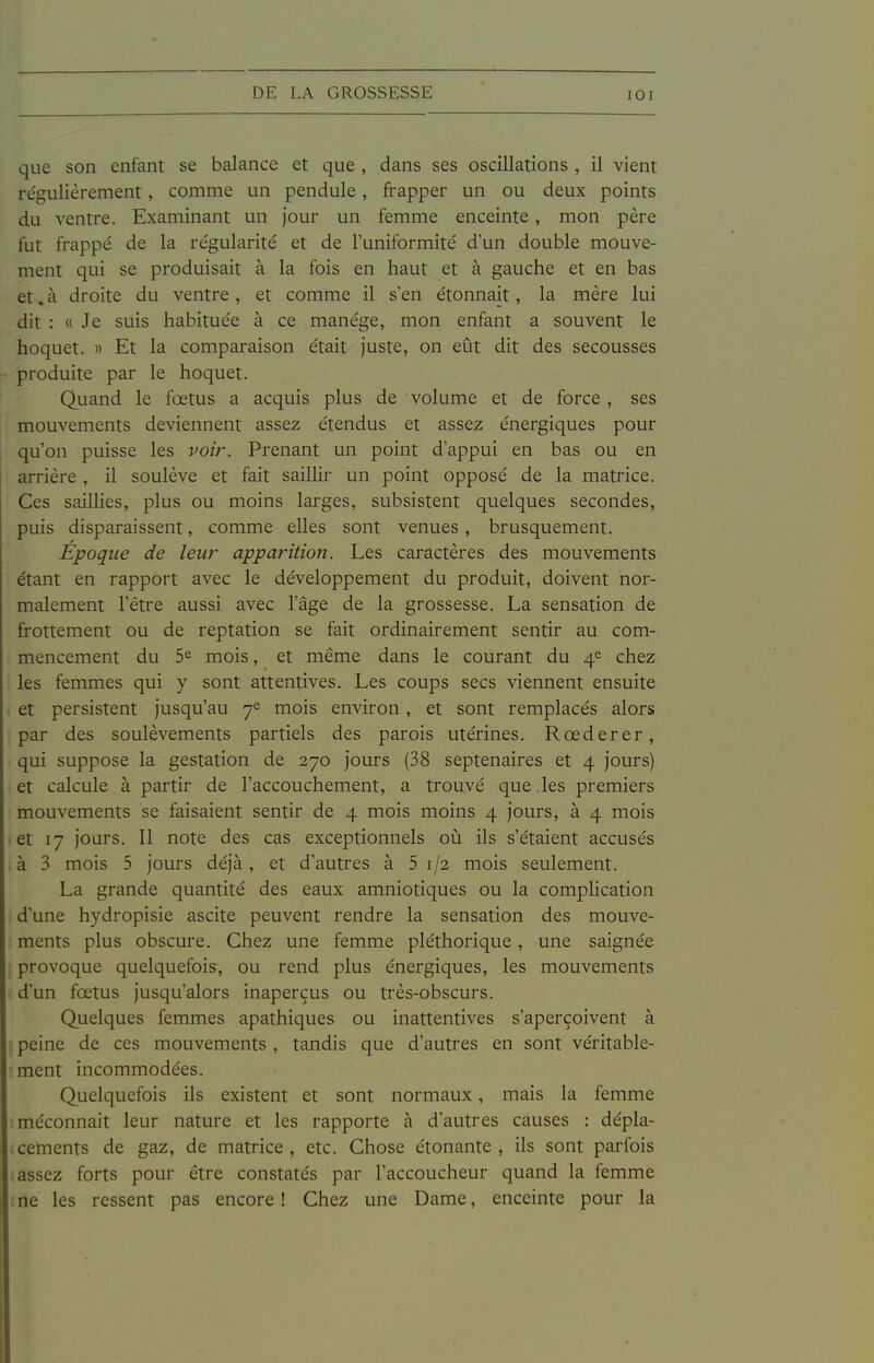 que son enfant se balance et que , dans ses oscillations , il vient re'gulièrement, comme un pendule, frapper un ou deux points du ventre. Examinant un Jour un femme enceinte , mon père fut frappé de la re'gularité et de l'uniformité d'un double mouve- ment qui se produisait à la fois en haut et à gauche et en bas et. à droite du ventre, et comme il s'en étonnait, la mère lui dit : « Je suis habituée à ce manège, mon enfant a souvent le hoquet. » Et la comparaison était juste, on eût dit des secousses produite par le hoquet. Quand le fœtus a acquis plus de volume et de force, ses mouvements deviennent assez étendus et assez énergiques pour qu'on puisse les voir. Prenant un point d'appui en bas ou en arrière , il soulève et fait saillir un point opposé de la matrice. Ces saillies, plus ou moins larges, subsistent quelques secondes, puis disparaissent, comme elles sont venues, brusquement. Époque de leur apparition. Les caractères des mouvements étant en rapport avec le développement du produit, doivent nor- malement l'être aussi avec l'âge de la grossesse. La sensation de frottement ou de reptation se fait ordinairement sentir au com- mencement du 5e mois, et même dans le courant du 4^ chez les femmes qui y sont attentives. Les coups secs viennent ensuite et persistent jusqu'au 7^ mois environ, et sont remplacés alors par des soulèvements partiels des parois utérines. Rœderer, qui suppose la gestation de 270 jours (38 septénaires et 4 jours) et calcule à partir de l'accouchement, a trouvé que .les premiers mouvements se faisaient sentir de 4 mois moins 4 jours, à 4 mois et 17 jours. Il note des cas exceptionnels où ils s'étaient accusés à 3 mois 5 jours déjà, et d'autres à 5 1/2 mois seulement. La grande quantité des eaux amniotiques ou la complication d'une hydropisie ascite peuvent rendre la sensation des mouve- ments plus obscure. Chez une femme pléthorique, une saignée provoque quelquefois, ou rend plus énergiques, les mouvements d'un fœtus jusqu'alors inaperçus ou très-obscurs. Quelques femmes apathiques ou inattentives s'aperçoivent à peine de ces mouvements , tandis que d'autres en sont véritable- ment incommodées. Quelquefois ils existent et sont normaux, mais la femme méconnaît leur nature et les rapporte à d'autres causes : dépla- . céments de gaz, de matrice , etc. Chose étonante , ils sont parfois assez forts pour être constatés par l'accoucheur quand la femme ne les ressent pas encore ! Chez une Dame, enceinte pour la