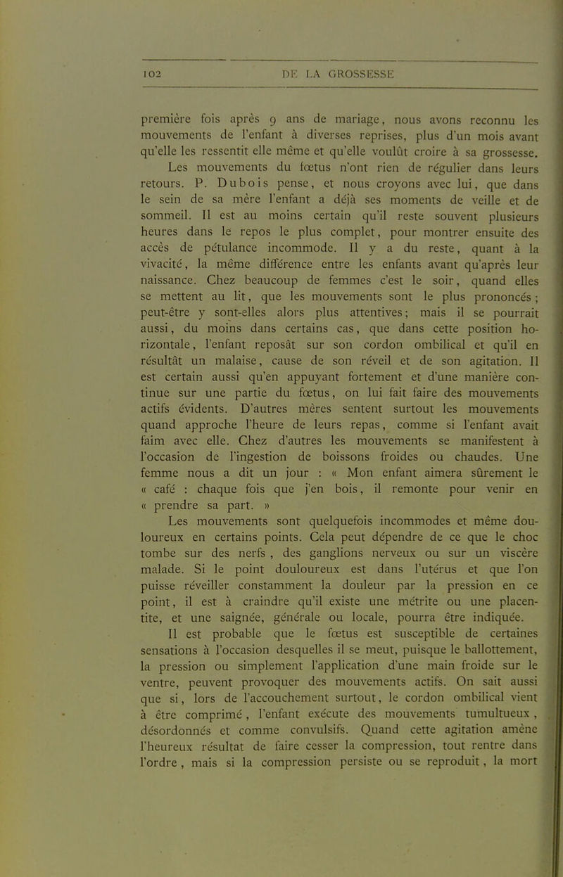 première fois après 9 ans de mariage, nous avons reconnu les mouvements de l'enfant à diverses reprises, plus d'un mois avant qu'elle les ressentit elle même et qu'elle voulût croire à sa grossesse. Les mouvements du fœtus n'ont rien de régulier dans leurs retours. P. Dubois pense, et nous croyons avec lui, que dans le sein de sa mère l'enfant a déjà ses moments de veille et de sommeil. Il est au moins certain qu'il reste souvent plusieurs heures dans le repos le plus complet, pour montrer ensuite des accès de pétulance incommode. Il y a du reste, quant à la vivacité, la même différence entre les enfants avant qu'après leur naissance. Chez beaucoup de femmes c'est le soir, quand elles se mettent au lit, que les mouvements sont le plus prononcés ; peut-être y sont-elles alors plus attentives ; mais il se pourrait aussi, du moins dans certains cas, que dans cette position ho- rizontale , l'enfant reposât sur son cordon ombilical et qu'il en résultât un malaise, cause de son réveil et de son agitation. Il est certain aussi qu'en appuyant fortement et d'une manière con- tinue sur une partie du fœtus, on lui fait faire des mouvements actifs évidents. D'autres mères sentent surtout les mouvements quand approche l'heure de leurs repas, comme si l'enfant avait faim avec elle. Chez d'autres les mouvements se manifestent à l'occasion de l'ingestion de boissons froides ou chaudes. Une femme nous a dit un jour : « Mon enfant aimera sûrement le « café : chaque fois que j'en bois, il remonte pour venir en « prendre sa part. » Les mouvements sont quelquefois incommodes et même dou- loureux en certains points. Cela peut dépendre de ce que le choc tombe sur des nerfs , des ganglions nerveux ou sur un viscère malade. Si le point douloureux est dans l'utérus et que l'on puisse réveiller constamment la douleur par la pression en ce point, il est à craindre qu'il existe une métrite ou une placen- tite, et une saignée, générale ou locale, pourra être indiquée. Il est probable que le fœtus est susceptible de certaines sensations à l'occasion desquelles il se meut, puisque le ballottement, la pression ou simplement l'application d'une main froide sur le ventre, peuvent provoquer des mouvements actifs. On sait aussi que si, lors de l'accouchement surtout, le cordon ombilical vient à être comprimé, l'enfant exécute des mouvements tumultueux , désordonnés et comme convulsifs. Quand cette agitation amène l'heureux résultat de faire cesser la compression, tout rentre dans l'ordre , mais si la compression persiste ou se reproduit, la mort