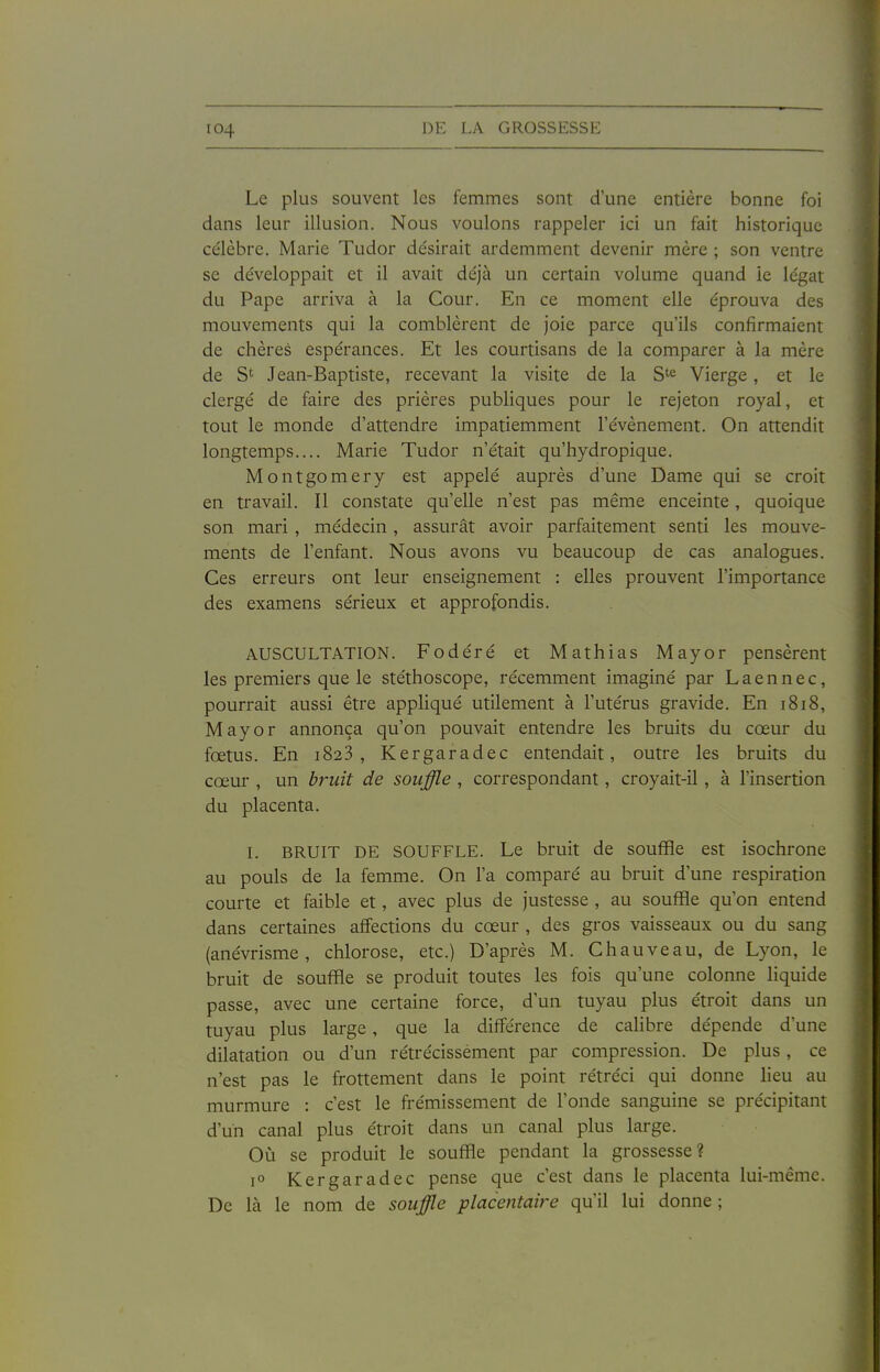 Le plus souvent les femmes sont d'une entière bonne foi dans leur illusion. Nous voulons rappeler ici un fait historique célèbre. Marie Tudor désirait ardemment devenir mère ; son ventre se développait et il avait déjà un certain volume quand le légat du Pape arriva à la Cour. En ce moment elle éprouva des mouvements qui la comblèrent de joie parce qu'ils confirmaient de chères espérances. Et les courtisans de la comparer à la mère de St Jean-Baptiste, recevant la visite de la S^^ Vierge, et le clergé de faire des prières publiques pour le rejeton royal, et tout le monde d'attendre impatiemment l'événement. On attendit longtemps.... Marie Tudor n'était qu'hydropique. Montgomery est appelé auprès d'une Dame qui se croit en travail. Il constate qu'elle n'est pas même enceinte, quoique son mari , médecin, assurât avoir parfaitement senti les mouve- ments de l'enfant. Nous avons vu beaucoup de cas analogues. Ces erreurs ont leur enseignement : elles prouvent l'importance des examens sérieux et approfondis. AUSCULTATION. Fodéré et Mathias Mayor pensèrent les premiers que le stéthoscope, récemment imaginé par Laennec, pourrait aussi être appliqué utilement à l'utérus gravide. En 1818, Mayor annonça qu'on pouvait entendre les bruits du cœur du fœtus. En 1823, Kergaradec entendait, outre les bruits du cœur , un bruit de souffle , correspondant, croyait-il, à l'insertion du placenta. L BRUIT DE SOUFFLE. Le bruit de soufHe est isochrone au pouls de la femme. On l'a comparé au bruit d'une respiration courte et faible et, avec plus de justesse , au souffle qu'on entend dans certaines affections du cœur , des gros vaisseaux ou du sang (anévrisme, chlorose, etc.) D'après M. Chauveau, de Lyon, le bruit de souffle se produit toutes les fois qu'une colonne liquide passe, avec une certaine force, d'un tuyau plus étroit dans un tuyau plus large, que la différence de calibre dépende d'une dilatation ou d'un rétrécissement par compression. De plus, ce n'est pas le frottement dans le point rétréci qui donne lieu au murmure : c'est le frémissement de l'onde sanguine se précipitant d'un canal plus étroit dans un canal plus large. Où se produit le souffle pendant la grossesse? 1° Kergaradec pense que c'est dans le placenta lui-même. De là le nom de souffle placentaire qu'il lui donne ;