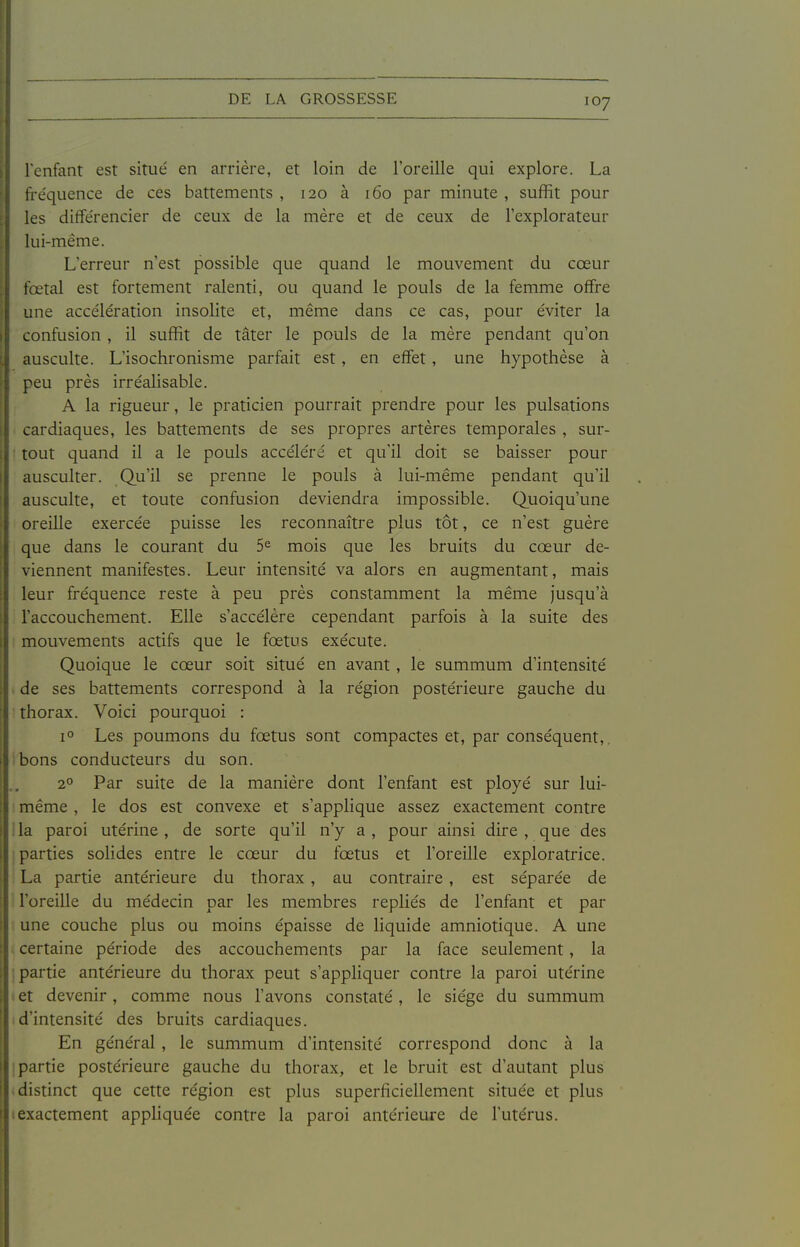 l'enfant est situé en arrière, et loin de l'oreille qui explore. La fréquence de ces battements , 120 à 160 par minute , suffit pour les différencier de ceux de la mère et de ceux de l'explorateur lui-même. L'erreur n'est possible que quand le mouvement du cœur fœtal est fortement ralenti, ou quand le pouls de la femme offre une accélération insolite et, même dans ce cas, pour éviter la confusion , il suffit de tâter le pouls de la mère pendant qu'on ausculte. L'isochronisme parfait est, en effet, une hypothèse à peu près irréalisable. A la rigueur, le praticien pourrait prendre pour les pulsations cardiaques, les battements de ses propres artères temporales , sur- tout quand il a le pouls accéléré et qu'il doit se baisser pour ausculter. Qu'il se prenne le pouls à lui-même pendant qu'il ausculte, et toute confusion deviendra impossible. Quoiqu'une oreille exercée puisse les reconnaître plus tôt, ce n'est guère que dans le courant du 5^ mois que les bruits du cœur de- viennent manifestes. Leur intensité va alors en augmentant, mais leur fréquence reste à peu près constamment la même jusqu'à l'accouchement. Elle s'accélère cependant parfois à la suite des mouvements actifs que le fœtus exécute. Quoique le cœur soit situé en avant , le summum d'intensité . de ses battements correspond à la région postérieure gauche du ' thorax. Voici pourquoi : 1° Les poumons du fœtus sont compactes et, par conséquent,, ibons conducteurs du son. 2° Par suite de la manière dont l'enfant est ployé sur lui- même , le dos est convexe et s'applique assez exactement contre lia paroi utérine , de sorte qu'il n'y a , pour ainsi dire , que des parties solides entre le cœur du fœtus et l'oreille exploratrice. La partie antérieure du thorax, au contraire , est séparée de l'oreille du médecin par les membres repliés de l'enfant et par une couche plus ou moins épaisse de liquide amniotique. A une certaine période des accouchements par la face seulement, la j partie antérieure du thorax peut s'appliquer contre la paroi utérine (Ct devenir, comme nous l'avons constaté, le siège du summum d'intensité des bruits cardiaques. En général , le summum d'intensité correspond donc à la [partie postérieure gauche du thorax, et le bruit est d'autant plus * distinct que cette région est plus superficiellement située et plus exactement appliquée contre la paroi antérieure de l'utérus.