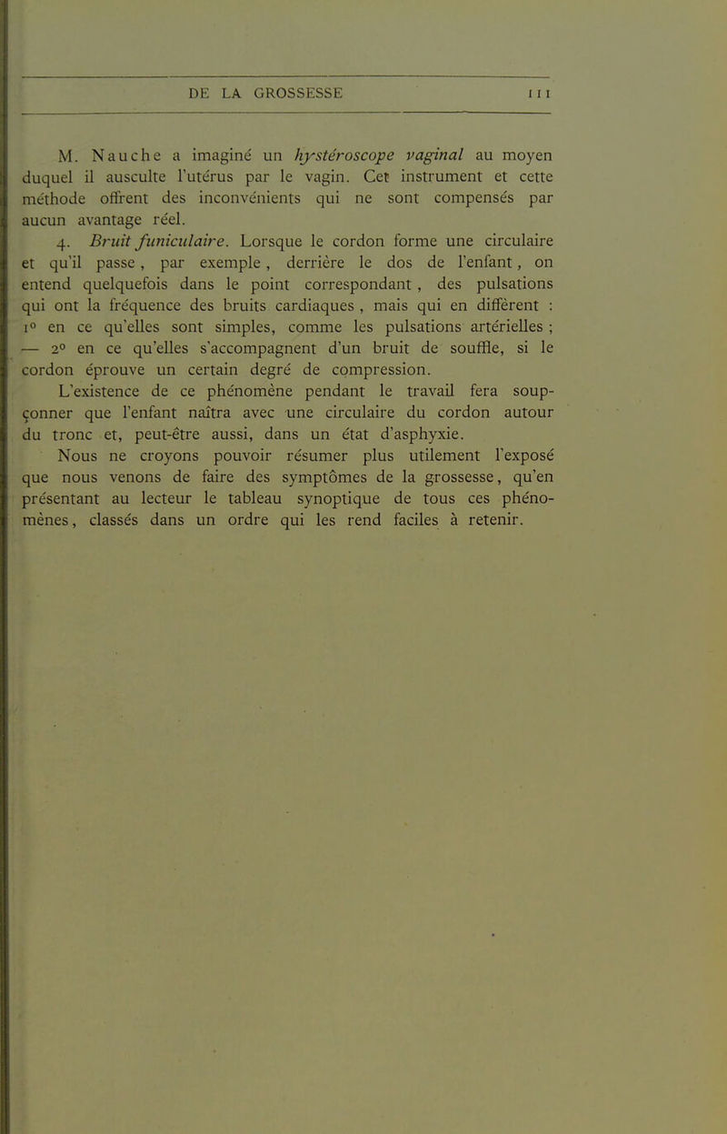 M. Nauche a imaginé un hystéroscope vaginal au moyen duquel il ausculte l'utérus par le vagin. Cet instrument et cette méthode offrent des inconvénients qui ne sont compensés par aucun avantage réel. 4. Bruit funiculaire. Lorsque le cordon forme une circulaire et qu'il passe , pai' exemple, derrière le dos de l'enfant, on entend quelquefois dans le point correspondant , des pulsations qui ont la fréquence des bruits cardiaques , mais qui en diffèrent : [O en ce qu'elles sont simples, comme les pulsations artérielles ; — 2^ en ce qu'elles s'accompagnent d'un bruit de souffle, si le cordon éprouve un certain degré de compression. L'existence de ce phénomène pendant le travail fera soup- çonner que l'enfant naîtra avec une circulaire du cordon autour du tronc et, peut-être aussi, dans un état d'asphyxie. Nous ne croyons pouvoir résumer plus utilement l'exposé que nous venons de faire des symptômes de la grossesse, qu'en présentant au lecteur le tableau synoptique de tous ces phéno- mènes , classés dans un ordre qui les rend faciles à retenir.