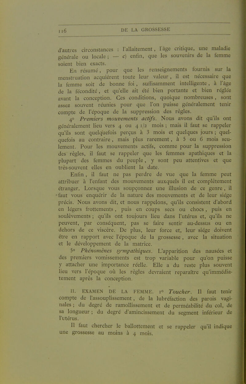 d'autres circonstances : l'allaitement, lage critique, une maladie générale ou locale ; — c) enfin, que les souvenirs de la femme soient bien exacts. En résumé, pour que les renseignements fournis sur la menstruation acquièrent toute leur valeur , il est nécessaire que la femme soit de bonne foi , suffisamment intelligente, à l'âge de la fécondité, et qu'elle ait été bien portante et bien réglée avant la conception. Ces conditions, quoique nombreuses , sont assez souvent réunies pour que l'on puisse généralement tenir compte de l'époque de la suppression des règles. 40 Prejniers mouvemejtts actifs. Nous avons dit qu'ils ont généralement lieu vers 4 ou 41/2 mois ; mais il faut se rappeler qu'ils sont quelquefois perçus à 3 mois et quelques jours ; quel- quefois au contraire, mais plus rarement, à 5 ou 6 mois seu- lement. Pour les mouvements actifs, comme pour la suppression des' règles, il faut se rappeler que les femmes apathiques et la plupail des femmes du peuple, y sont peu attentives et que très-souvent elles en oublient la date. Enfin , il faut ne pas perdre de vue que la femme peut attribuer à l'enfant des mouvements auxquels il est complètement étranger. Lorsque vous soupçonnez une illusion de ce genre , il faut vous enquérir de la nature des mouvements et de leur siège précis. Nous avons dit, et nous rappelons, qu'ils consistent d'abord en légers frottements, puis en coups secs ou chocs , puis en soulèvements ; qu'ils ont toujours lieu dans l'utérus et, qu'ils ne peuvent, par conséquent, pas se faire sentir au-dessus ou en dehors de ce viscère. De plus, leur force et, leur siège doivent être en rapport avec l'époque de la grossesse , avec la situation et le développement de la matrice. 5° PhéiîOJiîèfies sympathiques. L'apparition des nausées et des premiers vomissements est trop variable pour qu'on puisse y attacher une importance réelle. Elle a du reste plus souvent lieu vers l'époque où les règles devraient reparaître qu'immédia- tement après la conception. II. EXAMEN DE LA FEMME. 1° Toucher. Il faut tenir compte de l'assouplissement, de la lubréfaction des parois vagi- nales ; du degré de ramollissement et de perméabilité du col, de sa longueur ; du degré d'amincissement du segment inférieur de l'utérus. Il faut chercher le ballottement et se rappeler qu'il indique une grossesse au moins à 4 mois.