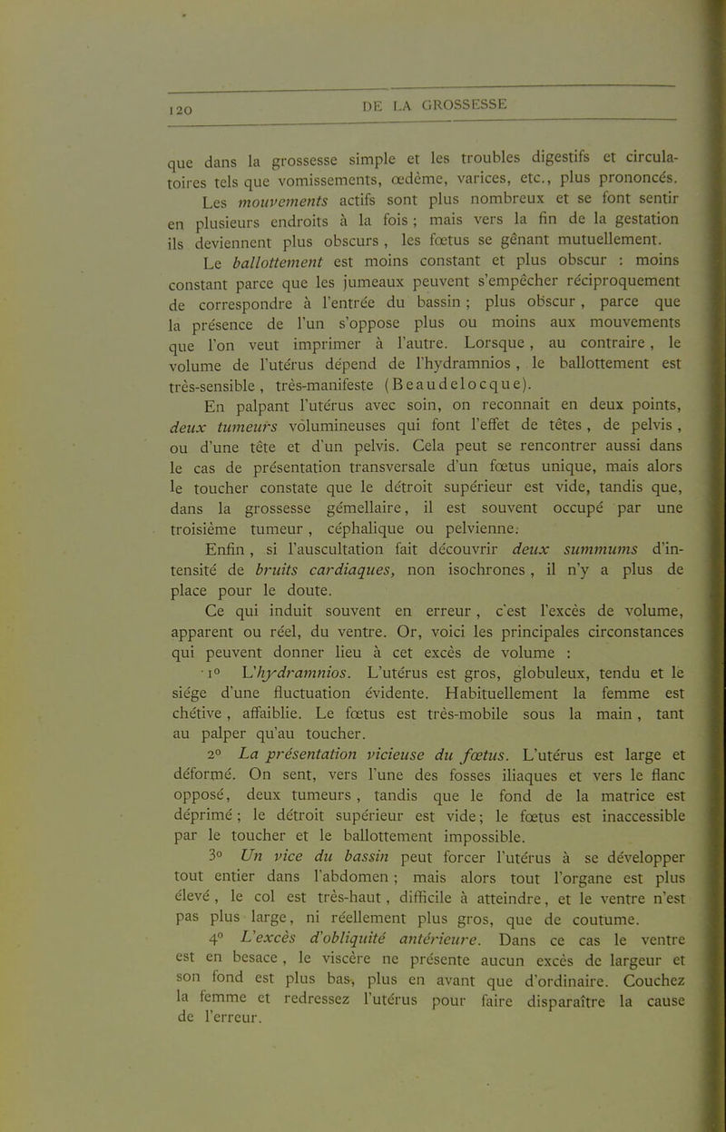 que dans la grossesse simple et les troubles digestifs et circula- toires tels que vomissements, œdème, varices, etc., plus prononcés. Les mouvements actifs sont plus nombreux et se font sentir en plusieurs endroits à la fois ; mais vers la fin de la gestation ils deviennent plus obscurs , les fœtus se gênant mutuellement. Le ballottement est moins constant et plus obscur : moins constant parce que les jumeaux peuvent s'empêcher réciproquement de correspondre à l'entrée du bassin ; plus obscur , parce que la présence de l'un s'oppose plus ou moins aux mouvements que l'on veut imprimer à l'autre. Lorsque, au contraire , le volume de l'utérus dépend de Thydramnios , le ballottement est très-sensible, très-manifeste (Beaudelocque). En palpant l'utérus avec soin, on reconnait en deux points, deux tumeurs volumineuses qui font l'effet de têtes, de pelvis , ou d'une tête et d'un pelvis. Cela peut se rencontrer aussi dans le cas de présentation transversale d'un fœtus unique, mais alors le toucher constate que le détroit supérieur est vide, tandis que, dans la grossesse gémellaire, il est souvent occupé par une troisième tumeur , céphalique ou pelvienne. Enfin, si l'auscultation fait découvrir deux summums d'in- tensité de bruits cardiaques, non isochrones , il n'y a plus de place pour le doute. Ce qui induit souvent en erreur, c'est l'excès de volume, apparent ou réel, du ventre. Or, voici les principales circonstances qui peuvent donner lieu à cet excès de volume : 1° Uhjydramnios. L'utérus est gros, globuleux, tendu et le siège d'une fluctuation évidente. Habituellement la femme est chétive, affaiblie. Le fœtus est très-mobile sous la main, tant au palper qu'au toucher. 2° La présentatio7i vicieuse du fœtus. L'utérus est large et déformé. On sent, vers l'une des fosses iliaques et vers le flanc opposé, deux tumeurs , tandis que le fond de la matrice est déprimé ; le détroit supérieur est vide ; le fœtus est inaccessible par le toucher et le ballottement impossible. 3° Un vice du bassin peut forcer l'utérus à se développer tout entier dans l'abdomen ; mais alors tout l'organe est plus élevé , le col est très-haut, difficile à atteindre, et le ventre n'est pas plus large, ni réellement plus gros, que de coutume. 4° L'excès d'obliquité antéy-ieure. Dans ce cas le ventre est en besace , le viscère ne présente aucun excès de largeur et son fond est plus bas, plus en avant que d'ordinaire. Couchez la femme et redressez l'utérus pour faire disparaître la cause de l'erreur.