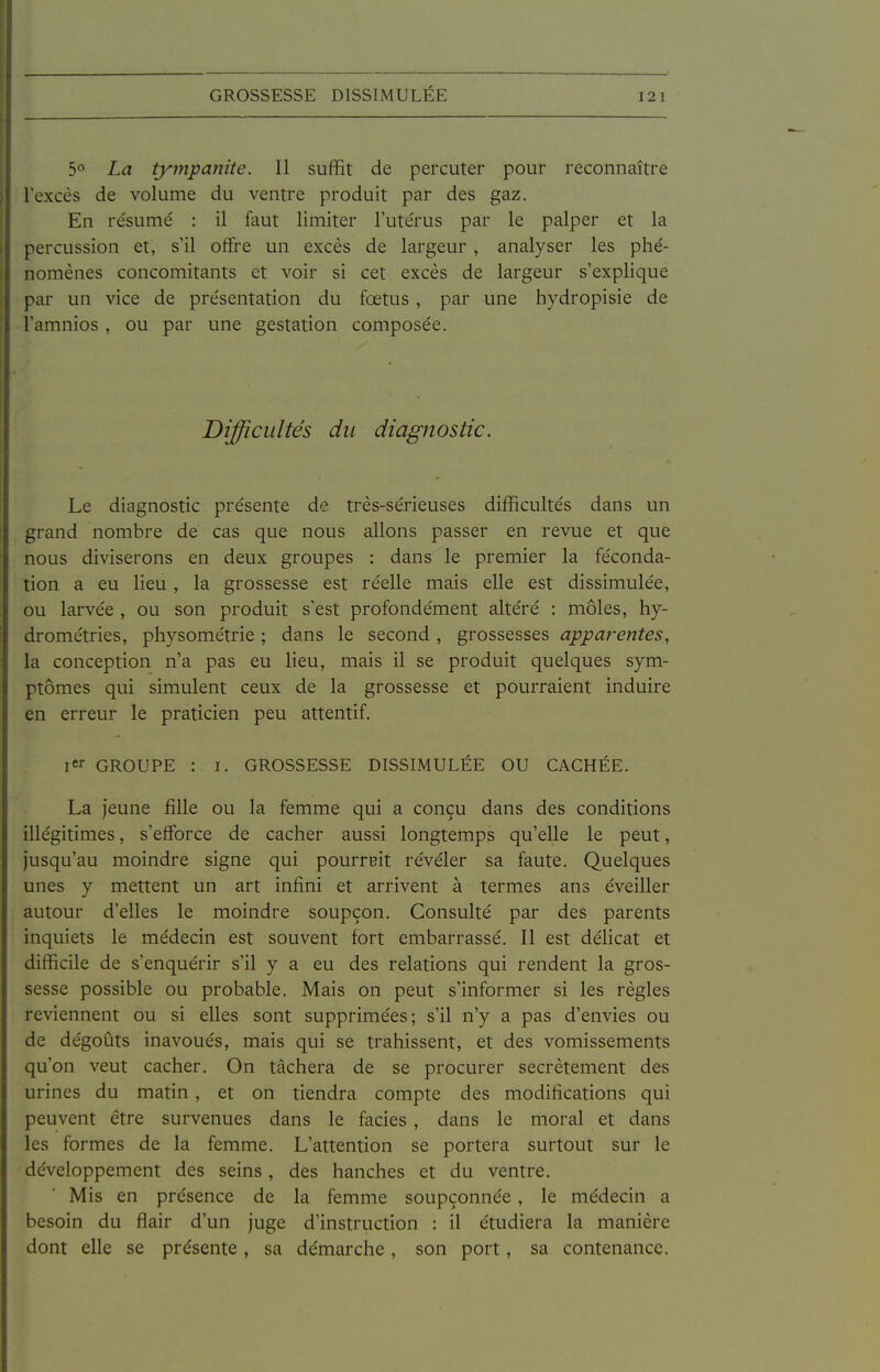 GROSSESSE DISSIMULÉE 5° La tympanite. Il suffit de percuter pour reconnaître l'excès de volume du ventre produit par des gaz. En résumé : il faut limiter l'utérus par le palper et la percussion et, s'il offre un excès de largeur , analyser les phé- nomènes concomitants et voir si cet excès de largeur s'explique par un vice de présentation du fœtus , par une hydropisie de l'amnios , ou par une gestation composée. Difficultés du diagnostic. Le diagnostic présente de très-sérieuses difficultés dans un grand nombre de cas que nous allons passer en revue et que nous diviserons en deux groupes : dans le premier la féconda- tion a eu lieu , la grossesse est réelle mais elle est dissimulée, ou larvée , ou son produit s'est profondément altéré : môles, hy- drométries, physométrie ; dans le second, grossesses apparentes, la conception n'a pas eu lieu, mais il se produit quelques sym- ptômes qui simulent ceux de la grossesse et pourraient induire en erreur le praticien peu attentif. icr GROUPE : I. GROSSESSE DISSIMULÉE OU CACHÉE. La jeune fille ou la femme qui a conçu dans des conditions illégitimes, s'efforce de cacher aussi longtemps qu'elle le peut, jusqu'au moindre signe qui pourrait révéler sa faute. Quelques unes y mettent un art infini et arrivent à termes ans éveiller autour d'elles le moindre soupçon. Consulté par des parents inquiets le médecin est souvent fort embarrassé. Il est délicat et difficile de s'enquérir s'il y a eu des relations qui rendent la gros- sesse possible ou probable. Mais on peut s'informer si les règles reviennent ou si elles sont supprimées; s'il n'y a pas d'envies ou de dégoûts inavoués, mais qui se trahissent, et des vomissements qu'on veut cacher. On tâchera de se procurer secrètement des urines du matin, et on tiendra compte des modifications qui peuvent être survenues dans le faciès , dans le moral et dans les formes de la femme. L'attention se portera surtout sur le développement des seins, des hanches et du ventre. Mis en présence de la femme soupçonnée , le médecin a besoin du flair d'un juge d'instruction : il étudiera la manière dont elle se présente , sa démarche , son port, sa contenance.