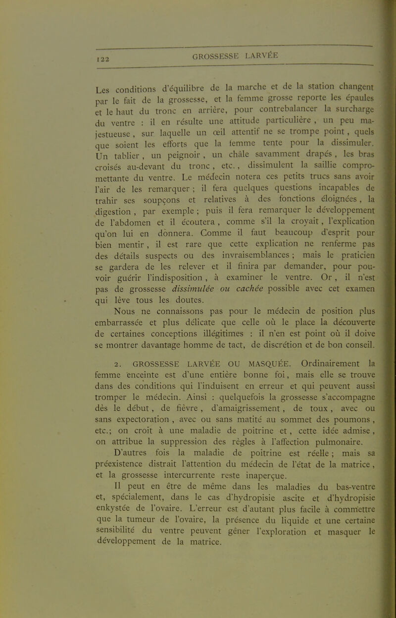 GROSSESSE LARVÉE Les conditions d'équilibre de la marche et de la station changent par le feit de la grossesse, et la femme grosse reporte les épaules et le haut du tronc en arrière, pour contrebalancer la surcharge du ventre : il en résulte une attitude particulière , un peu ma- jestueuse , sur laquelle un œil attentif ne se trompe point, quels que soient les efforts que la femme tente pour la dissimuler. Un tablier , un peignoir , un châle savamment drapés , les bras croisés au-devant du tronc, etc., dissimulent la saillie compro- mettante du ventre. Le médecin notera ces petits trucs sans avoir l'air de les remarquer ; il fera quelques questions incapables de trahir ses soupçons et relatives à des fonctions éloignées , la digestion , par exemple ; puis il fera remarquer le développement de l'abdomen et il écoutera , comme s'il la croyait, l'explication qu'on lui en donnera. Comme il faut beaucoup d'esprit pour bien mentir , il est rare que cette explication ne renferme pas des détails suspects ou des invraisemblances ; mais le praticien se gardera de les relever et il finira par demander, pour pou- voir guérir l'indisposition , à examiner le ventre. Or, il n'est pas de grossesse dissimulée ou cachée possible avec cet examen qui lève tous les doutes. Nous ne connaissons pas pour le médecin de position plus embarrassée et plus délicate que celle où le place la découverte de certaines conceptions illégitimes : il n'en est point où il doive se montrer davantage homme de tact, de discrétion et de bon conseil. 2. GROSSESSE LARVÉE OU MASQUÉE. Ordinairement la femme enceinte est d'une entière bonne foi, mais elle se trouve dans des conditions qui l'induisent en erreur et qui peuvent aussi tromper le médecin. Ainsi : quelquefois la grossesse s'accompagne dès le début , de fièvre , d'amaigrissement, de toux, avec ou sans expectoration , avec ou sans matité au sommet des poumons , etc.; on croit à une maladie de poitrine et, cette idée admise, on attribue la suppression des règles à l'affection pulmonaire. D'autres fois la maladie de poitrine est réelle ; mais sa préexistence distrait l'attention du médecin de l'état de la matrice , et la grossesse intercurrente reste inaperçue. 11 peut en être de même dans les maladies du bas-ventre et, spécialement, dans le cas d'hydropisie ascite et d'hydropisie enkystée de l'ovaire. L'erreur est d'autant plus facile à commettre que la tumeur de l'ovaire, la présence du liquide et une certaine sensibilité du ventre peuvent gêner l'exploration et masquer le développement de la matrice.