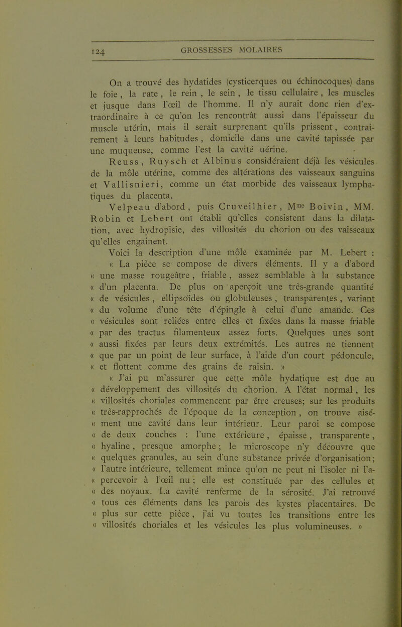 On a trouvé des hydatides (cysticerques ou échinocoques) dans le foie , la rate , le rein , le sein , le tissu cellulaire , les muscles et jusque dans l'œil de l'homme. Il n'y aurait donc rien d'ex- traordinaire à ce qu'on les rencontrât aussi dans l'e'paisseur du muscle utérin, mais il serait surprenant qu'ils prissent, contrai- rement à leurs habitudes , domicile dans une cavité tapissée par une muqueuse, comme l'est la cavité uérine. Reuss, Ruysch et Albinus considéraient déjà les vésicules de la môle utérine, comme des altérations des vaisseaux sanguins et Vallisnieri, comme un état morbide des vaisseaux lympha- tiques du placenta, Velpeau d'abord, puis Cruveilhier , M^e Boivin, MM. Robin et Lebe-rt ont établi qu'elles consistent dans la dilata- tion, avec hydropisie, des villosités du chorion ou des vaisseaux qu'elles engainent. Voici la description d'une môle examinée par M. Lebert : « La pièce se compose de divers éléments. Il y a d'abord (( une masse rougeâtre, friable, assez semblable à la substance « d'un placenta. De plus on aperçoit une très-grande quantité « de vésicules , ellipsoïdes ou globuleuses , transparentes , variant « du volume d'une tête d'épingle à celui d'une amande. Ces « vésicules sont reliées entre elles et fixées dans la masse friable « par des tractus filamenteux assez forts. Quelques unes sont « aussi fixées par leurs deux extrémités. Les autres ne tiennent « que par un point de leur surface, à l'aide d'un court pédoncule, « et flottent comme des grains de raisin. » « J'ai pu m'assurer que cette môle hydatique est due au « développement des villosités du chorion. A l'état normal , les (( villosités choriales commencent par être creuses; sur les produits « très-rapprochés de l'époque de la conception, on trouve aisé- « ment une cavité dans leur intérieur. Leur pai'oi se compose « de deux couches : l'une extérieure, épaisse, transparente , « hyaline, presque amorphe ; le microscope n'y découvre que « quelques granules, au sein d'une substance privée d'organisation; « l'autre intérieure, tellement mince qu'on ne peut ni l'isoler ni Fa- « percevoir à l'œil nu ; elle est constituée par des cellules et « des noyaux. La cavité renferme de la sérosité. J'ai retrouvé « tous ces éléments dans les parois des kystes placentaires. De « plus sur cette pièce, j'ai vu toutes les transitions entre les « villosités choriales et les vésicules les plus volumineuses. »