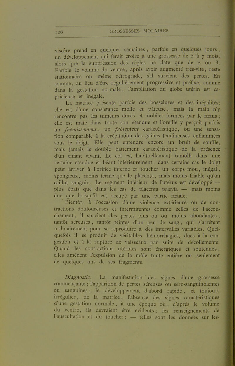 viscère prend en quelques semaines , parfois en quelques jours, un développement qui ferait croire à une grossesse de 5 à 7 mois, alors que la suppression des règles ne date que de 2 ou 3. Parfois le volume du ventre, après avoir augmenté très-vite, reste stationnaire ou même rétrograde, s'il survient des pertes. En somme, au lieu d'être régulièrement progressive et préfixe, comme dans la gestation normale , l'ampliation du globe utérin est ca- pricieuse et inégale. La matrice présente parfois des bosselures et des inégalités; elle est d'une consistance molle et pâteuse , mais la main n'y rencontre pas les tumeurs dures et mobiles formées par le fœtus ; elle est mate dans toute son étendue et l'oreille y perçoit parfois un frémissemenf, un frôlement caractéristique, ou une sensa- tion comparable à la crépitation des gaines tendineuses enflammées sous le doigt. Elle peut entendre encore un bruit de souffle, mais jamais le double battement caractéristique de la présence d'un enfant vivant. Le col est habituellement ramolli dans une certaine étendue et béant inférieurement ; dans certains cas le doigt peut arriver à l'orifice interne et toucher un corps mou, inégal, spongieux, moins ferme que le placenta, mais moins friable qu'un caillot sanguin. Le segment inférieur de l'utérus est développé — plus épais que dans les cas de placenta prœvia — mais moins dur que lorsqu'il est occupé par une partie fœtale. Bientôt, à l'occasion d'une violence extérieure ou de con- tractions douloureuses et intermitentes comme celles de l'accou- chement , il survient des pertes plus ou ou moins abondantes , tantôt séreuses , tantôt teintes d'un peu de sang, qui s'arrêtent ordinairement pour se reproduire à des intervalles variables. Quel- quefois il se produit de véritables hémorrhagies, dues à la con- gestion et à la rupture de vaisseaux par suite de décollements. Quand les contractions utérines sont énergiques et soutenues, elles amènent l'expulsion de la môle toute entière ou seulement de quelques uns de ses fragments. Diagnostic. La manifestation des signes d'une grossesse commençante ; l'apparition de pertes séreuses ou séro-sanguinolentes ou sanguines ; le développement d'abord rapide, et toujours irrégulier, de la matrice ; l'absence des signes caractéristiques d'une gestation normale , à une époque où , d'après le volume du ventre, ils devraient être évidents ; les renseignements de l'auscultation et du toucher ; — telles sont les données sur les-