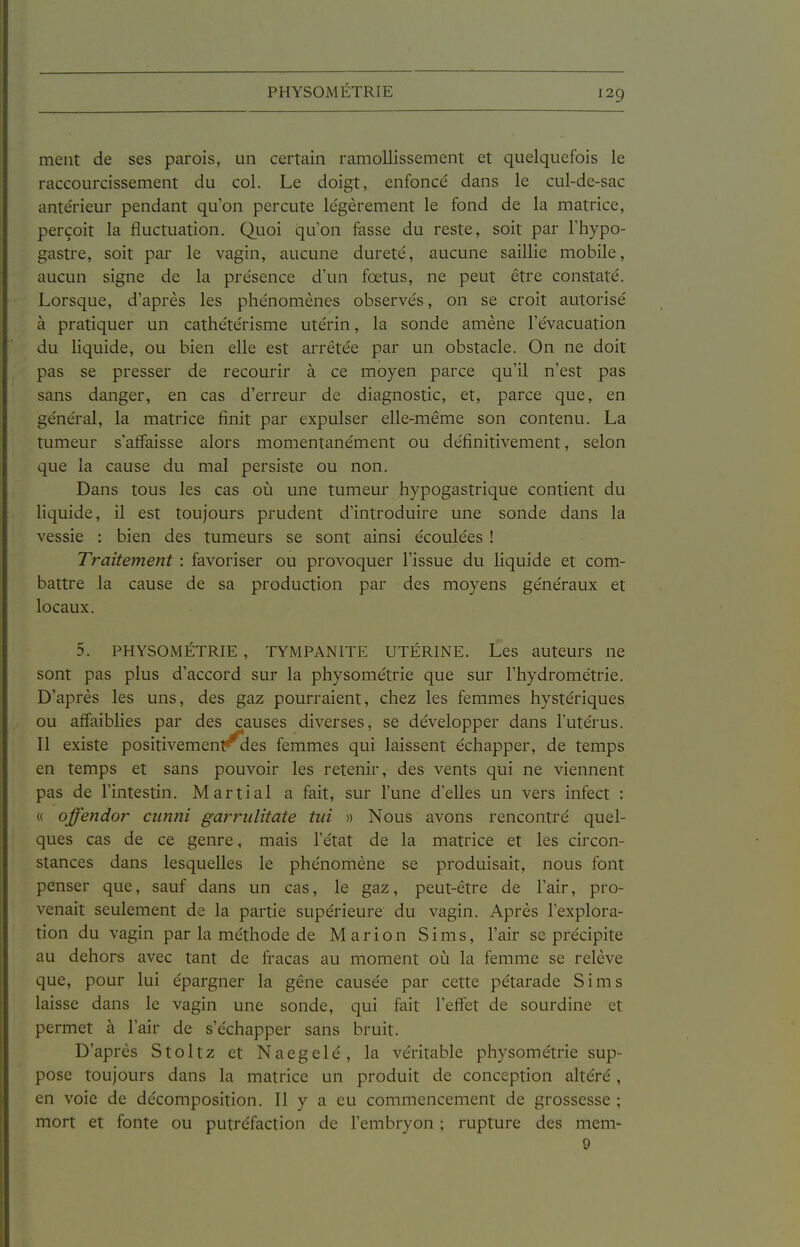 PHYSOMÉTRIE ment de ses parois, un certain ramollissement et quelquefois le raccourcissement du col. Le doigt, enfoncé dans le cul-de-sac ante'rieur pendant qu'on percute légèrement le fond de la matrice, perçoit la fluctuation. Quoi quon fasse du reste, soit par Thypo- gastre, soit par le vagin, aucune dureté, aucune saillie mobile, aucun signe de la présence d'un fœtus, ne peut être constaté. Lorsque, d'après les phénomènes observés, on se croit autorisé à pratiquer un cathétérisme utérin, la sonde amène l'évacuation du liquide, ou bien elle est arrêtée par un obstacle. On ne doit pas se presser de recourir à ce moyen parce qu'il n'est pas sans danger, en cas d'erreur de diagnostic, et, parce que, en général, la matrice finit par expulser elle-même son contenu. La tumeur s'affaisse alors momentanément ou définitivement, selon que la cause du mal persiste ou non. Dans tous les cas où une tumeur hypogastrique contient du liquide, il est toujours prudent d'introduire une sonde dans la vessie : bien des tumeurs se sont ainsi écoulées ! Traitement : favoriser ou provoquer l'issue du liquide et com- battre la cause de sa production par des moyens généraux et locaux. 5. PHYSOMÉTRIE , TYMPANITE UTÉRINE. Les auteurs ne sont pas plus d'accord sur la physométrie que sur l'hydrométrie. D'après les uns, des gaz pourraient, chez les femmes hystériques ou affaiblies par des causes diverses, se développer dans l'utérus. Il existe positivement^ies femmes qui laissent échapper, de temps en temps et sans pouvoir les retenir, des vents qui ne viennent pas de l'intestin. Martial a fait, sur l'une d'elles un vers infect : « offendor ciinni garriilitate tui » Nous avons rencontré quel- ques cas de ce genre, mais l'état de la matrice et les circon- stances dans lesquelles le phénomène se produisait, nous font penser que, sauf dans un cas, le gaz, peut-être de l'air, pro- venait seulement de la partie supérieure du vagin. Après l'explora- tion du vagin par la méthode de Marion Sims, l'air se précipite au dehors avec tant de fracas au moment oîi la femme se relève que, pour lui épargner la gêne causée par cette pétarade Sims laisse dans le vagin une sonde, qui fait l'effet de sourdine et permet à l'air de s'échapper sans bruit. D'après Stoltz et Naegelé, la véritable physométrie sup- pose toujours dans la matrice un produit de conception altéré, en voie de décomposition. Il y a eu commencement de grossesse ; mort et fonte ou putréfaction de l'embryon ; rupture des mem- 9