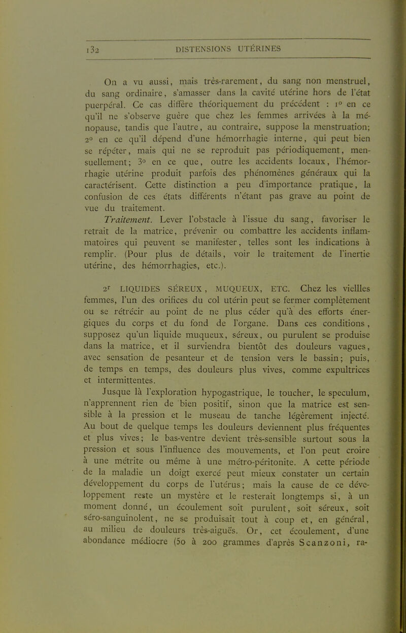 On a vu aussi, mais très-rarement, du sang non menstruel, du sang ordinaire, s'amasser dans la cavité ute'rine hors de l'état puerpéral. Ce cas diffère théoriquement du précédent : en ce qu'il ne s'observe guère que chez les femmes arrivées à la mé- nopause, tandis que l'autre, au contraire, suppose la menstruation; 2° en ce qu'il dépend d'une hémorrhagie interne, qui peut bien se répéter, mais qui ne se reproduit pas périodiquement, men- suellement; 3° en ce que, outre les accidents locaux, l'hémor- rhagie utérine produit parfois des phénomènes généraux qui la caractérisent. Cette distinction a peu d'importance pratique, la confusion de ces états différents n'étant pas grave au point de vue du traitement. Traitement. Lever l'obstacle à l'issue du sang, favoriser le retrait de la matrice, prévenir ou combattre les accidents inflam- matoires qui peuvent se manifester, telles sont les indications à remplir. (Pour plus de détails, voir le traitement de l'inertie utérine, des hémorrhagies, etc.). 2'- LIQUIDES SÉREUX, MUQUEUX, ETC. Chez les vieilles femmes, l'un des orifices du col utérin peut se fermer complètement ou se rétrécir au point de ne plus céder qu'à des efforts éner- giques du corps et du fond de l'organe. Dans ces conditions , supposez qu'un liquide muqueux, séreux, ou purulent se produise dans la matrice, et il surviendra bientôt des douleurs vagues, avec sensation de pesanteur et de tension vers le bassin; puis, de temps en temps, des douleurs plus vives, comme expultrices et intermittentes. Jusque là l'exploration hypogastrique, le toucher, le spéculum, n'apprennent rien de bien positif, sinon que la matrice est sen- sible à la pression et le museau de tanche légèrement injecté. Au bout de quelque temps les douleurs deviennent plus fréquentes et plus vives; le bas-ventre devient très-sensible surtout sous la pression et sous l'influence des mouvements, et l'on peut croire à une métrite ou même à une métro-péritonite. A cette période de la maladie un doigt exercé peut mieux constater un certain développement du corps de l'utérus; mais la cause de ce déve- loppement reste un mystère et le resterait longtemps si, à un moment donné, un écoulement soit purulent, soit séreux, soit séro-sanguinolent, ne se produisait tout à coup et, en général, au miheu de douleurs très-aiguës. Or, cet écoulement, d'une abondance médiocre (5o à 200 grammes d'après Scanzoni, ra-