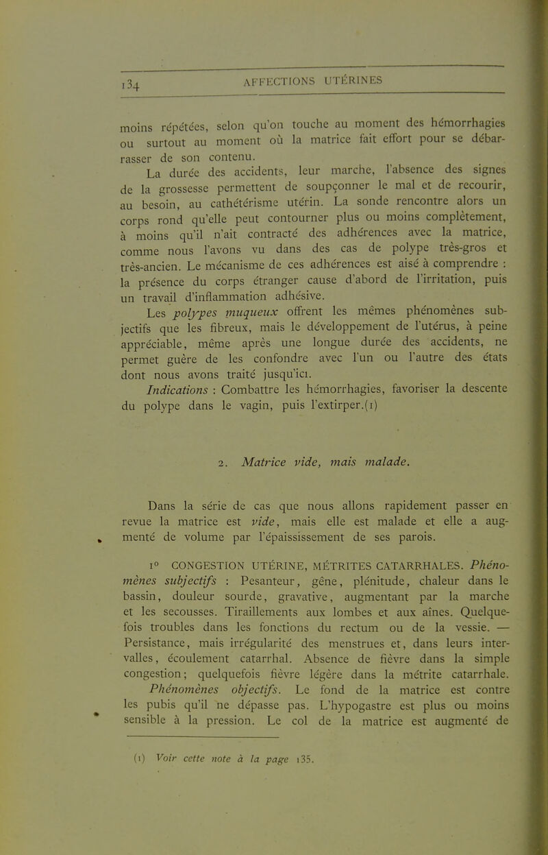 moins répétées, selon qu'on touche au moment des hémorrhagies ou surtout au moment où la matrice fait effort pour se débar- rasser de son contenu. La durée des accidents, leur marche, l'absence des signes de la grossesse permettent de soupçonner le mal et de recourir, au besoin, au cathétérisme utérin. La sonde rencontre alors un corps rond qu'elle peut contourner plus ou moins complètement, à moins qu'il n'ait contracté des adhérences avec la matrice, comme nous l'avons vu dans des cas de polype très-gros et très-ancien. Le mécanisme de ces adhérences est aisé à comprendre : la présence du corps étranger cause d'abord de l'irritation, puis un travail d'inflammation adhésive. Les polypes muqueiix offrent les mêmes phénomènes sub- jectifs que les fibreux, mais le développement de l'utérus, à peine appréciable, même après une longue durée des accidents, ne permet guère de les confondre avec l'un ou l'autre des états dont nous avons traité jusqu'ici. Indications : Combattre les hémorrhagies, favoriser la descente du polype dans le vagin, puis l'extirper.(i) 2. Matrice vide, mais malade. Dans la série de cas que nous allons rapidement passer en revue la matrice est vide, mais elle est malade et elle a aug- menté de volume par l'épaississement de ses parois. 1° CONGESTION UTÉRINE, MÉTRITES CATARRHALES. Phéno- mènes subjectifs : Pesanteur, gêne, plénitude, chaleur dans le bassin, douleur sourde, gravative, augmentant par la marche et les secousses. Tiraillements aux lombes et aux aînés. Quelque- fois troubles dans les fonctions du rectum ou de la vessie. — Persistance, mais irrégularité des menstrues et, dans leurs inter- valles , écoulement catarrhal. Absence de fièvre dans la simple congestion; quelquefois fièvre légère dans la métrite catarrhale. Phénomènes objectifs. Le fond de la matrice est contre les pubis qu'il ne dépasse pas. L'hypogastre est plus ou moins sensible à la pression. Le col de la matrice est augmenté de (i) Voir cette note à la page i35.