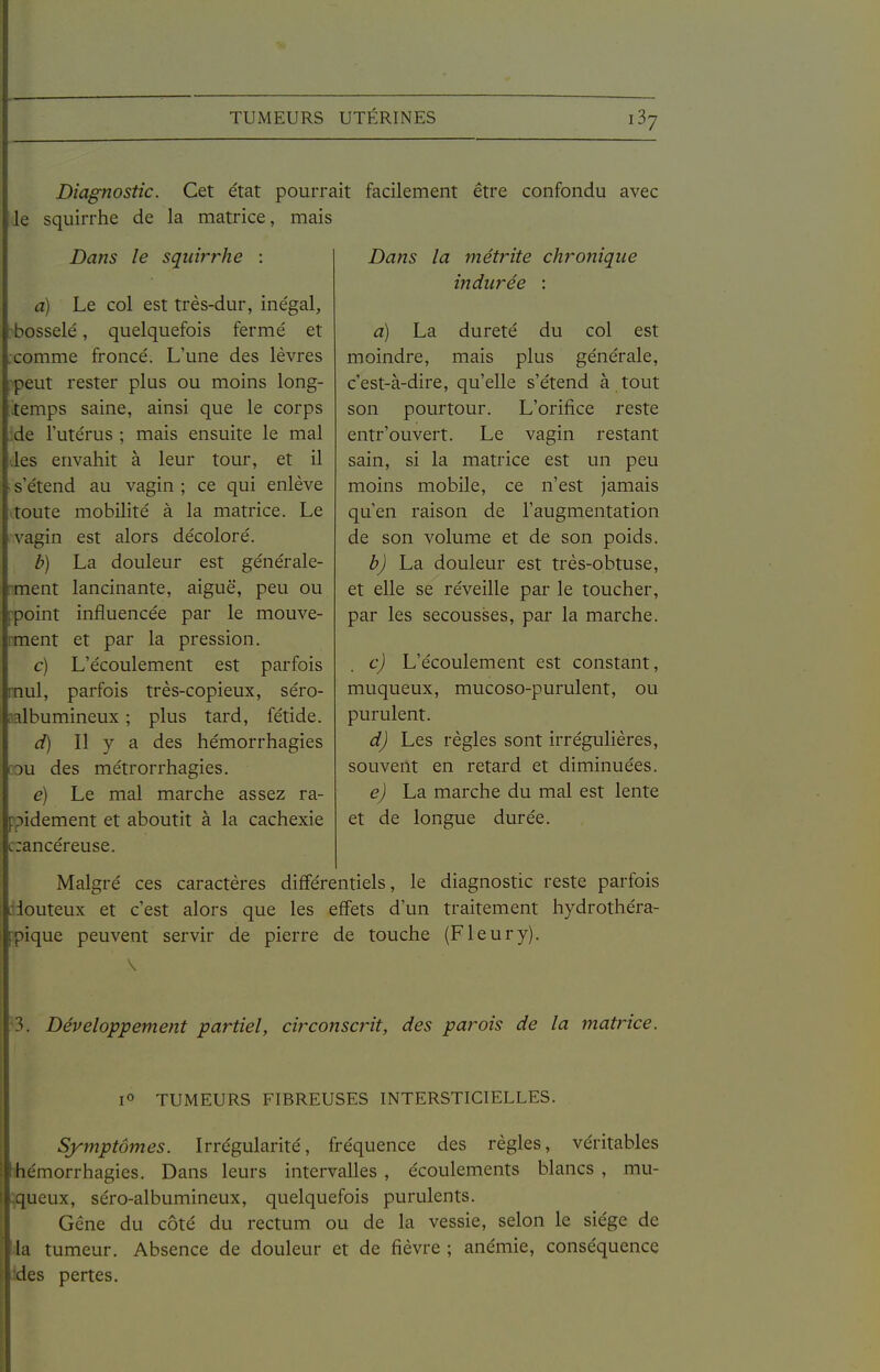 TUMEURS UTÉRINES iSy Diagnostic. Cet état pourrait facilement être confondu avec le squirrhe de la matrice, mais Dans le squirrhe : a) Le col est très-dur, inégal, bosselé, quelquefois fermé et comme froncé. L'une des lèvres :peut rester plus ou moins long- temps saine, ainsi que le corps .de l'utérus ; mais ensuite le mal .les envahit à leur tour, et il s'étend au vagin ; ce qui enlève toute mobilité à la matrice. Le vagin est alors décoloré. b) La douleur est générale- ment lancinante, aiguë, peu ou point influencée par le mouve- ment et par la pression. c) L'écoulement est parfois mul, parfois très-copieux, séro- aalbumineux ; plus tard, fétide. d) Il y a des hémorrhagies cou des métrorrhagies. e) Le mal marche assez ra- ppidement et aboutit à la cachexie c:ancéreuse. Dans la métrite chronique indurée : a) La dureté du col est moindre, mais plus générale, c'est-à-dire, qu'elle s'étend à tout son pourtour. L'orifice reste entr'ouvert. Le vagin restant sain, si la matrice est un peu moins mobile, ce n'est jamais qu'en raison de l'augmentation de son volume et de son poids. b) La douleur est très-obtuse, et elle se réveille par le toucher, par les secousses, par la marche. c) L'écoulement est constant, muqueux, mucoso-purulent, ou purulent. d) Les règles sont irrégulières, souvent en retard et diminuées. e) La marche du mal est lente et de longue durée. Malgré ces caractères différentiels, le diagnostic reste parfois douteux et c'est alors que les effets d'un traitement hydrothéra- pique peuvent servir de pierre de touche (F leur y). 3. Développement partiel, circonscrit, des parois de la matrice. 1° TUMEURS FIBREUSES INTERSTICIELLES. Symptômes. Irrégularité, fréquence des règles, véritables liiémorrhagies. Dans leurs intervalles , écoulements blancs , mu- ^jueux, séro-albumineux, quelquefois purulents. Gêne du côté du rectum ou de la vessie, selon le siège de da tumeur. Absence de douleur et de fièvre ; anémie, conséquence ides pertes.