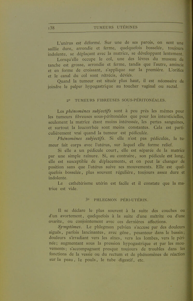 L'utérus est déformé. Sur une de ses parois, on sent une saillie dure, arrondie et ferme, quelquefois bosselée, toujours indolente, se déplaçant avec la matrice, se développant lentement. Lorsqu'elle occupe le col, une des lèvres du museau de tanche est grosse, arrondie et ferme, tandis que l'autre, amincie et en forme de croissant, s'applique sur la première. L'orifice et le canal du col sont rétrécis, déviés. Quand la tumeur est située plus haut, il est nécessaire de joindre le palper hypogastrique au toucher vaginal ou rectal. 2° TUMEURS FIBREUSES SOUS-PÉRITONÉALES. Les phénomènes subjectifs sont à peu près les mêmes pour les tumeurs fibreuses sous-péritonéales que pour les intersticielles, seulement la matrice étant moins intéressée, les pertes sanguines, et surtout la leucorrhée sont moins constantes. Cela est parti- culièrement vrai quand la tumeur est pédiculée. Phénomènes subjectifs. Si elle n'est pas pédiculée, la tu- meur fait corps avec l'utérus, sur lequel elle forme relief. Si elle a un pédicule court, elle est séparée de la matrice | par une simple rainure. Si, au contraire, son pédicule est long, elle est susceptible de déplacements, et on peut la changer de position sans que l'utérus suive ses mouvements. Elle est quel- quefois bosselée, plus souvent régulière, toujours assez dure et indolente. Le cathétérisme utérin est facile et il constate que la ma- trice est vide. 3° PHLEGMON PÉRI-UTÉRIN. Il se déclare le plus souvent à la suite des couches ou d'un avortement, quelquefois à la suite d'une métrite ou d'une ovarite, ou conjointement avec ces dernières affections. Symptômes. Le phlegmon pelvien s'accuse par des douleurs aiguës, parfois lancinantes, avec gêne, pesanteur dans le bassin; douleurs s'irradiant vers les aînés, vers les lombes, vers le péri- née; augmentant sous la pression hypogastrique et par les mou- vements; s'accompagnant presque toujours de troubles dans les fonctions de la vessie ou du rectum et de phénomènes de réaction sur la peau, le pouls, le tube digestif, etc.