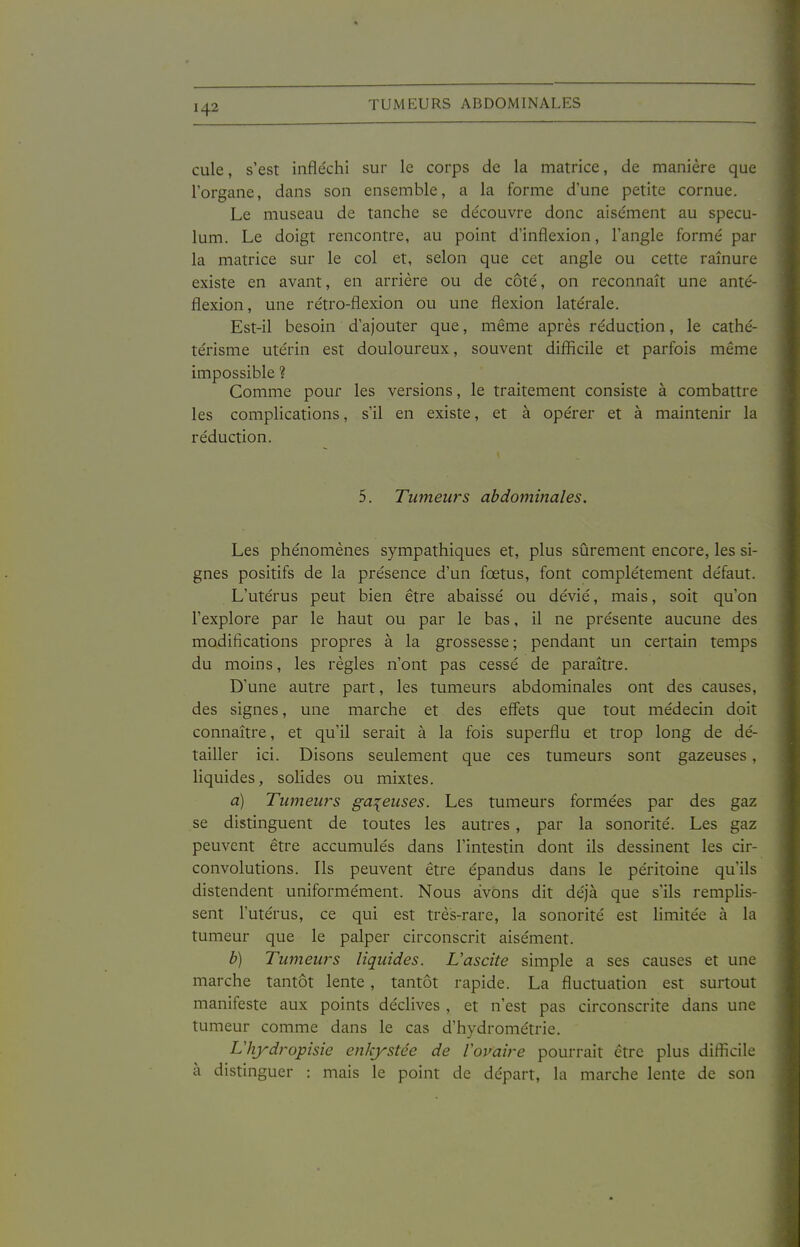 TUMEURS ABDOMINALES cule, s'est infléchi sur le corps de la matrice, de manière que l'organe, dans son ensemble, a la forme d'une petite cornue. Le museau de tanche se de'couvre donc aise'ment au spécu- lum. Le doigt rencontre, au point d'inflexion, l'angle formé par la matrice sur le col et, selon que cet angle ou cette rainure existe en avant, en arrière ou de côté, on reconnaît une anté- flexion, une rétro-flexion ou une flexion latérale. Est-il besoin d'ajouter que, même après réduction, le cathé- térisme utérin est douloureux, souvent difficile et parfois même impossible ? Comme pour les versions, le traitement consiste à combattre les complications, s'il en existe, et à opérer et à maintenir la réduction. 5. Tumeurs abdominales. Les phénomènes sympathiques et, plus sûrement encore, les si- gnes positifs de la présence d'un fœtus, font complètement défaut. L'utérus peut bien être abaissé ou dévié, mais, soit qu'on l'explore par le haut ou par le bas, il ne présente aucune des modifications propres à la grossesse; pendant un certain temps du moins, les règles n'ont pas cessé de paraître. D'une autre part, les tumeurs abdominales ont des causes, des signes, une marche et des effets que tout médecin doit connaître, et qu'il serait à la fois superflu et trop long de dé- tailler ici. Disons seulement que ces tumeurs sont gazeuses, liquides, solides ou mixtes. a) Tumeurs galeuses. Les tumeurs formées pai* des gaz se distinguent de toutes les autres , par la sonorité. Les gaz peuvent être accumulés dans l'intestin dont ils dessinent les cir- convolutions. Ils peuvent être épandus dans le péritoine qu'ils distendent uniformément. Nous avons dit déjà que s'ils remplis- sent l'utérus, ce qui est très-rare, la sonorité est limitée à la tumeur que le palper circonscrit aisément. b) Tumeurs liquides. L'ascite simple a ses causes et une marche tantôt lente, tantôt rapide. La fluctuation est surtout manifeste aux points déclives , et n'est pas circonscrite dans une tumeur comme dans le cas d'hydrométrie. Lliydropisie enkystée de Voifaire pourrait être plus diflScile à distinguer : mais le point de départ, la marche lente de son