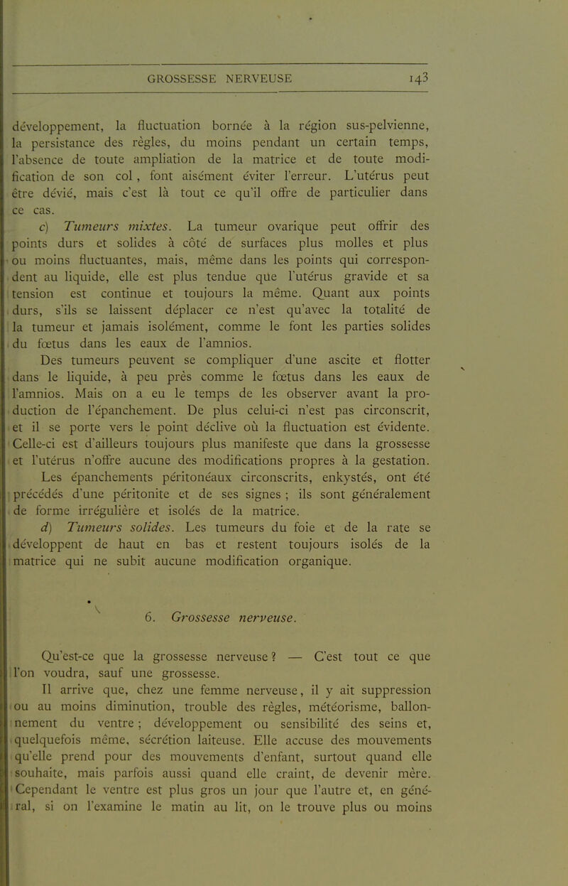 développement, la fluctuation borne'e à la re'gion sus-pelvienne, la persistance des règles, du moins pendant un certain temps, l'absence de toute ampliation de la matrice et de toute modi- fication de son col, font aisément éviter l'erreur. L'utérus peut être dévié, mais c'est là tout ce qu'il ofFre de particulier dans ce cas. c) Tumeurs mixtes. La tumeur ovarique peut offrir des points durs et solides à côté de surfaces plus molles et plus ■■ ou moins fluctuantes, mais, même dans les points qui correspon- dent au liquide, elle est plus tendue qile l'utérus gravide et sa tension est continue et toujours la même. Quant aux points durs, s'ils se laissent déplacer ce n'est qu'avec la totalité de la tumeur et jamais isolément, comme le font les parties solides du fœtus dans les eaux de l'amnios. Des tumeurs peuvent se compliquer d'une ascite et flotter dans le liquide, à peu près comme le fœtus dans les eaux de l'amnios. Mais on a eu le temps de les observer avant la pro- 'duction de l'épanchement. De plus celui-ci n'est pas circonscrit, et il se porte vers le point déclive où la fluctuation est évidente. Celle-ci est d'ailleurs toujours plus manifeste que dans la grossesse et l'utérus n'offre aucune des modifications propres à la gestation. Les épanchements péritonéaux circonscrits, enkystés, ont été précédés d'une péritonite et de ses signes ; ils sont généralement de forme irrégulière et isolés de la matrice. d) Tumews solides. Les tumeurs du foie et de la rate se développent de haut en bas et restent toujours isolés de la matrice qui ne subit aucune modification organique. 6. Grossesse nerveuse. Qu'est-ce que la grossesse nerveuse ? — C'est tout ce que il'on voudra, sauf une grossesse. Il arrive que, chez une femme nerveuse, il y ait suppression lou au moins diminution, trouble des règles, météorisme, ballon- I nement du ventre ; développement ou sensibilité des seins et, -quelquefois même, sécrétion laiteuse. Elle accuse des mouvements qu'elle prend pour des mouvements d'enfant, surtout quand elle ■souhaite, mais parfois aussi quand elle craint, de devenir mère. • Cependant le ventre est plus gros un jour que l'autre et, en géné- iral, si on l'examine le matin au lit, on le trouve plus ou moins