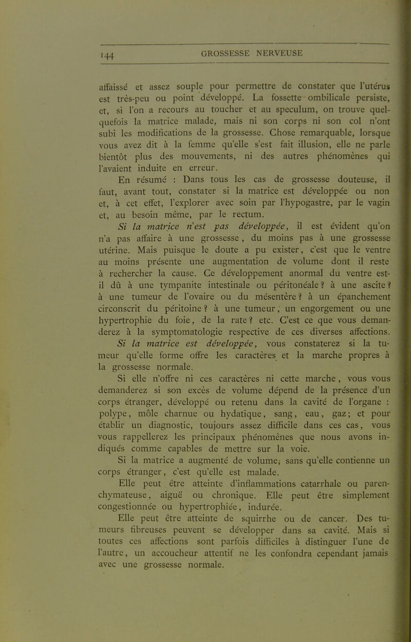 affaissé et assez souple pour permettre de constater que l'ute'rus est très-peu ou point développe'. La fossette ombilicale persiste, et, si Ton a recours au toucher et au spéculum, on trouve quel- quefois la matrice malade, mais ni son corps ni son col n'ont subi les modifications de la grossesse. Chose remarquable, lorsque vous avez dit à la femme qu'elle s'est fait illusion, elle ne parle bientôt plus des mouvements, ni des autres phénomènes qui l'avaient induite en erreur. En résumé : Dans tous les cas de grossesse douteuse, il faut, avant tout, constater si la matrice est développée ou non et, à cet effet, l'explorer avec soin par l'hypogastre, par le vagin et, au besoin même, par le rectum. Si la matrice nest pas développée, il est évident qu'on n'a pas affaire à une grossesse, du moins pas à une grossesse utérine. Mais puisque le doute a pu exister, c'est que le ventre au moins présente une augmentation de volume dont il reste à rechercher la cause. Ce développement anormal du ventre est- il dû à une tympanite intestinale ou péritonéale ? à une ascite ? à une tumeur de l'ovaire ou du mésentère ? à un épanchement circonscrit du péritoine ? à une tumeur, un engorgement ou une hypertrophie du foie, de la rate? etc. C'est ce que vous deman- derez à la symptomatologie respective de ces diverses affections. Si la matrice est développée, vous constaterez si la tu- meur qu'elle forme offre les caractères et la marche propres à la grossesse normale. Si elle n'offre ni ces caractères ni cette marche, vous vous demanderez si son excès de volume dépend de la présence d'un corps étranger, développé ou retenu dans la cavité de l'organe : polype, môle charnue ou hydatique, sang, eau, gaz ; et pour établir un diagnostic, toujours assez difficile dans ces cas, vous vous rappellerez les principaux phénomènes que nous avons in- diqués comme capables de mettre sur la voie. Si la matrice a augmenté de volume, sans qu'elle contienne un corps étranger, c'est qu'elle est malade. Elle peut être atteinte d'inflammations catarrhale ou paren- chymateuse, aiguë ou chronique. Elle peut être simplement congestionnée ou hypertrophiée, indurée. Elle peut être atteinte de squirrhe ou de cancer. Des tu- meurs fibreuses peuvent se développer dans sa cavité. Mais si toutes ces affections sont parfois difficiles à distinguer l'une de l'autre, un accoucheur attentif ne les confondra cependant jamais avec une grossesse normale.