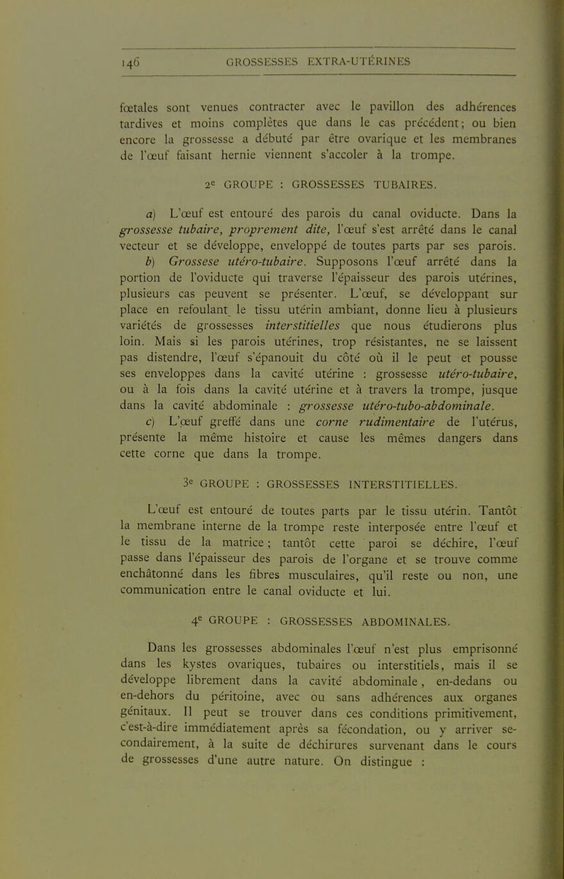 fœtales sont venues contracter avec le pavillon des adhérences tardives et moins complètes que dans le cas préce'dent; ou bien encore la grossesse a débuté par être ovarique et les membranes de l'œuf faisant hernie viennent s'accoler à la trompe. 2e GROUPE : GROSSESSES TUBAIRES. a) L'œuf est entouré des parois du canal oviducte. Dans la grossesse tubaire, proprement dite, l'œuf s'est arrêté dans le canal vecteur et se développe, enveloppé de toutes parts par ses parois. b) Grossese utéro-tubaire. Supposons l'œuf arrêté dans la portion de l'oviducte qui traverse l'épaisseur des parois utérines, plusieurs cas peuvent se présenter. L'œuf, se développant sur place en refoulant^ le tissu utérin ambiant, donne lieu à plusieurs variétés de grossesses interstitielles que nous étudierons plus loin. Mais si les parois utérines, trop résistantes, ne se laissent pas distendre, l'œuf s'épanouit du côté où il le peut et pousse ses enveloppes dans la cavité utérine : grossesse utéro-tubaire, ou à la fois dans la cavité utérine et à travers la trompe, jusque dans la cavité abdominale : grossesse utéro-tubo-abdominale. c) L'oeuf greffé dans une corne rudinientaire de l'utérus, présente la même histoire et cause les mêmes dangers dans cette corne que dans la trompe. 3e GROUPE : GROSSESSES INTERSTITIELLES. L'œuf est entouré de toutes parts par le tissu utérin. Tantôt la membrane interne de la trompe reste interposée entre l'œuf et le tissu de la matrice ; tantôt cette paroi se déchire, l'œuf passe dans l'épaisseur des parois de l'organe et se trouve comme enchâtonné dans les fibres musculaires, qu'il reste ou non, une communication entre le canal oviducte et lui. 4e GROUPE : GROSSESSES ABDOMINALES. Dans les grossesses abdominales l'œuf n'est plus emprisonné dans les kystes ovariques, tubaires ou interstitiels, mais il se développe librement dans la cavité abdominale, en-dedans ou en-dehors du péritoine, avec ou sans adhérences aux organes génitaux. Il peut se trouver dans ces conditions primitivement, c'est-à-dire immédiatement après sa fécondation, ou y arriver se- condairement, à la suite de déchirures survenant dans le cours de grossesses d'une autre nature. On distingue :