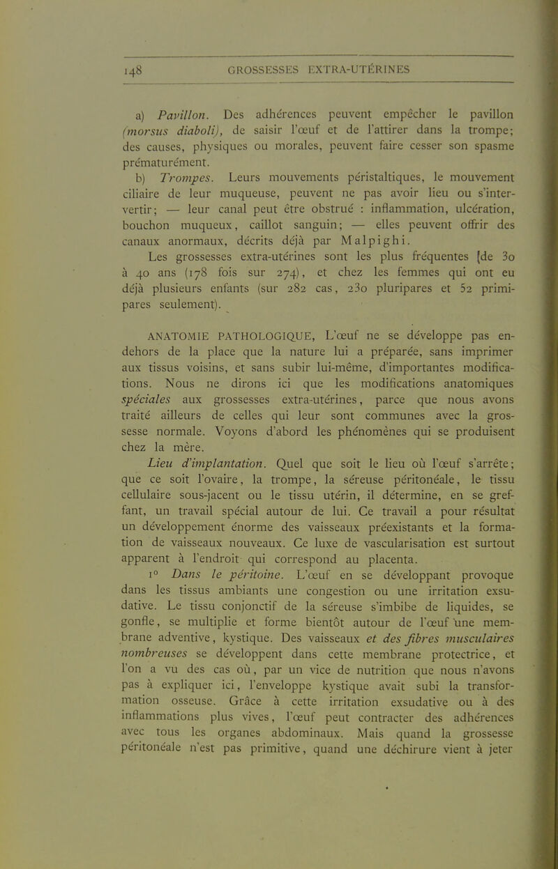 a) Pavillon. Des adhérences peuvent empêcher le pavillon (morsus diaboli), de saisir l'œuf et de l'attirer dans la trompe; des causes, physiques ou morales, peuvent faire cesser son spasme pre'mature'ment. b) Trompes. Leurs mouvements péristaltiques, le mouvement cihaire de leur muqueuse, peuvent ne pas avoir lieu ou s'inter- vertir; — leur canal peut être obstrué : inflammation, ulcération, bouchon muqueux, caillot sanguin; — elles peuvent offrir des canaux anormaux, décrits déjà par Malpighi. Les grossesses extra-utérines sont les plus fréquentes (de 3o à 40 ans (178 fois sur 274), et chez les femmes qui ont eu déjà plusieurs enfants (sur 282 cas, 23o pluripares et 52 primi- pares seulement). ANATOMIE PATHOLOGIQ.UE, L'œuf ne se développe pas en- dehors de la place que la nature lui a préparée, sans imprimer aux tissus voisins, et sans subir lui-même, d'importantes modifica- tions. Nous ne dirons ici que les modifications anatomiques spéciales aux grossesses extra-utérines, parce que nous avons traité ailleurs de celles qui leur sont communes avec la gros- sesse normale. Voyons d'abord les phénomènes qui se produisent chez la mère. Lieu dHmplayitation. Quel que soit le lieu où l'œuf s'arrête; que ce soit l'ovaire, la trompe, la séreuse péritonéale, le tissu cellulaire sous-jacent ou le tissu utérin, il détermine, en se gref- fant, un travail spécial autour de lui. Ce travail a pour résultat un développement énorme des vaisseaux préexistants et la forma- tion de vaisseaux nouveaux. Ce luxe de vascularisation est surtout apparent à l'endroit qui correspond au placenta. 1° Dans le péi^itoine. L'œuf en se développant provoque dans les tissus ambiants une congestion ou une irritation exsu- dative. Le tissu conjonctif de la séreuse s'imbibe de Hquides, se gonfle, se multipHe et forme bientôt autour de l'œuf une mem- brane adventive, kystique. Des vaisseaux et des fibres musculaires nombreuses se développent dans cette membrane protectrice, et l'on a vu des cas où, par un vice de nutrition que nous n'avons pas à expliquer ici, l'enveloppe kystique avait subi la transfor- mation osseuse. Grâce à cette irritation exsudative ou à des inflammations plus vives, l'œuf peut contracter des adhérences avec tous les organes abdominaux. Mais quand la grossesse péritonéale n'est pas primitive, quand une déchirure vient à jeter