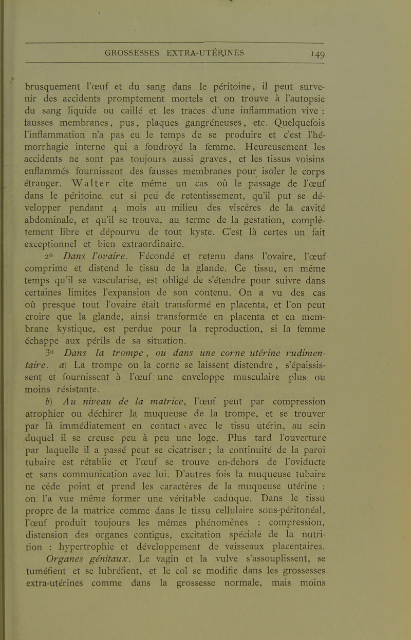H9 brusquement l'œuf et du sang dans le péritoine, il peut surve- nir des accidents promptement mortels et on trouve à l'autopsie du sang liquide ou caillé et les traces d'une inflammation vive : fausses membranes, pus, plaques gangreneuses, etc. Quelquefois l'inflammation n'a pas eu le temps de se produire et c'est l'hé- morrhagie interne qui a foudroyé la femme. Heureusement les accidents ne sont pas toujours aussi graves, et les tissus voisins enflammés fournissent des fausses membranes pour isoler le corps étranger. Walter cite même un cas où le passage de l'œuf dans le péritoine, eut si peu de retentissement, qu'il put se dé- velopper pendant 4 mois au milieu des viscères de la cavité abdominale, et qu'il se trouva, au terme de la gestation, complè- tement libre et dépourvu de tout kyste. C'est là certes un fait exceptionnel et bien extraordinaire. 2° Dans l'ovaire. Fécondé et retenu dans l'ovaire, l'œuf comprime et distend le tissu de la glande. Ce tissu, en même temps qu'il se vascularise, est obligé de s'étendre pour suivre dans certaines limites l'expansion de son contenu. On a vu des cas où presque tout l'ovaire était transformé en placenta, et l'on peut croire que la glande, ainsi transformée en placenta et en mem- brane kystique, est perdue pour la reproduction, si la femme échappe aux périls de sa situation. 3° Dans la trompe, ou dans une corne utéiHne rudimen- tqire. a) La trompe ou la corne se laissent distendre , s'épaissis- sent et fournissent à l'œuf une enveloppe musculaire plus ou moins résistante. b) Au niveau de la matrice, l'œuf peut par compression atrophier ou déchirer la muqueuse de la trompe, et se trouver par là immédiatement en contact x avec le tissu utérin, au sein duquel il se creuse peu à peu une loge. Plus tard l'ouverture par laquelle il a passé peut se cicatriser ; la continuité de la paroi tubaire est rétablie et l'œuf se trouve en-dehors de Toviducte et sans communication avec lui. D'autres fois la muqueuse tubaire ne cède point et prend les caractères de la muqueuse utérine : on l'a vue même former une véritable caduque. Dans le tissu propre de la matrice comme dans le tissu cellulaire sous-péritonéal, l'œuf produit toujours les mêmes phénomènes : compression, distension des organes contigus, excitation spéciale de la nutri- tion : hypertrophie et développement de vaisseaux placentaires. Organes génitaux. Le vagin et la vulve s'assouplissent, se tuméfient et se lubréfient, et le col se modifie dans les grossesses extra-utérines comme dans la grossesse normale, mais moins