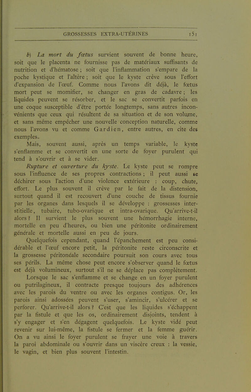 b) La mort du foetus survient souvent de bonne heure, soit que le placenta ne fournisse pas de matériaux suffisants de nutrition et d'he'matose ; soit que l'inflammation s'empare de la poche kystique et l'altère ; soit que le kyste crève sous l'effort d'expansion de l'œuf. Comme nous l'avons dit déjà, le fœtus mort peut se momifier, se changer en gras de cadavre ; les liquides peuvent se résorber, et le sac se convertit parfois en une coque susceptible d'être portée longtemps, sans autres incon- vénients que ceux qui résultent de sa situation et de son volume, et sans même empêcher une nouvelle conception naturelle, comme nous l'avons vu et comme Gardien, entre autres, en cite des exemples. Mais, souvent aussi, après un temps variable, le kyste s'enflamme et se convertit en une sorte de foyer purulent qui tend à s'ouvrir et à se vider. Rupture et ouverture du kyste. Le kyste peut se rompre sous l'influence de ses propres contractions ; il peut aussi se déchirer sous l'action d'une violence extérieure : coup, chute, effort. Le plus souvent il crève par le fait de la distension, surtout quand il est recouvert d'une couche de tissus fournie par les organes dans lesquels il se développe : grossesses inter- stitielle, tubaire, tubo-ovarique et intra-ovarique. Qu'arrive-t-il alors ? Il survient le plus souvent une hémorrhagie interne, mortelle en peu d'heures, ou bien une péritonite ordinairement générale et mortelle aussi en peu de Jours. Quelquefois cependant, quand l'épanchement est peu consi- dérable et l'œuf encore petit, la péritonite reste circonscrite et la grossesse péritonéale secondaire poursuit son cours avec tous ses périls. La même chose peut encore s'observer quand le fœtus est déjà volumineux, surtout s'il ne se déplace pas complètement. Lorsque le sac s'enflamme et se change en un foyer purulent ou putrilagineux, il contracte presque toujours des adhérences avec les parois du ventre ou avec les organes contigus. Or, les parois ainsi adossées peuvent s'user, s'amincir, s'ulcérer et se perforer. Qu'arrive-t-il alors ? C'est que les liquides s'échappent par la fistule et que les os, ordinairement disjoints, tendent à s'y engager et s'en dégagent quelquefois. Le kyste vidé peut revenir sur lui-même, la fistule se fermer et la femme guérir. On a vu ainsi le foyer purulent se frayer une voie à travers la paroi abdominale ou s'ouvrir dans un viscère creux : la vessie, le vagin, et bien plus souvent l'intestin.