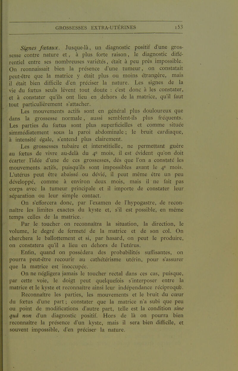 Signes fœtaux. Jusque-là, un diagnostic positif d'une gros- sesse contre nature et, à plus forte raison, le diagnostic diffé- rentiel entre ses nombreuses variétés, était à peu prés impossible. On reonnaissait bien la présence d'une tumeur, on constatait peut-être que la matrice y était plus ou moins étrangère, mais il était bien difficile d'en préciser la nature. Les signes de la vie du fœtus seuls lèvent tout doute : c'est donc à les constater, et à constater qu'ils ont lieu en dehors de la matrice, qu'il faut tout particulièrement s'attacher. Les mouvements actifs sont en général plus douloureux que dans la grossesse normale, aussi semblent-ils plus fréquents. Les parties du fœtus sont plus superficielles et comme située simmédiatement sous la paroi abdominale ; le bruit cardiaque, à intensité égale, s'entend plus clairement. Les grossesses tubaire et interstitielle, ne permettant guère au fœtus de vivre au-delà du 4^ mois, il est évident qu'on doit écarter l'idée d'une de ces grossesses, dès que l'on a constaté les mouvements actifs, puisqu'ils sont impossibles avant le 4^ mois. L'utérus peut être abaissé ou dévié, il peut même être un peu développé, comme à environ deux mois, mais il ne fait pas corps avec la tumeur principale et il importe de constater leur séparation ou leur simple contact. On s'efforcera donc, par l'examen de l'hypogastre, de recon- naître les limites exactes du kyste et, s'il est possible, en même temps celles de la matrice. Par le toucher on reconnaîtra la situation, la direction, le volume, le degré de fermeté de la matrice et de son col. On cherchera le ballottement et si, par hasard, on peut le produire, on constatera qu'il a lieu en dehors de l'utérus. Enfin, quand on possédera des probabilités suffisantes, on pourra peut-être recourir au cathétérisme utérin, pour s'assurer que la matrice est inoccupée. On ne négligera jamais le toucher rectal dans ces cas, puisque, par cette voie, le doigt peut quelquefois s'interposer entre la matrice et le kyste et reconnaître ainsi leur indépendance réciproqu'e. Reconnaître les parties, les mouvements et le bruit du cœur du fœtus d'une part ; constater que la matrice n'a subi que peu ou point de modifications d'autre part, telle est la condition sine quâ non d'un diagnostic positif. Hors de là on pourra bien reconnaître la présence d'un kyste, mais il sera bien difficile, et souvent impossible, d'en préciser la nature.
