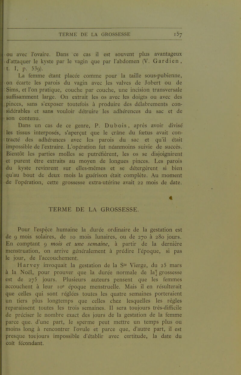 ou avec l'ovaire. Dans ce cas il est souvent plus avantageux d'attaquer le kyste par le vagin que par l'abdomen (V. Gardien, t. I, p. 539). La femme e'tant placée comme pour la taille sous-pubienne, on écarte les parois du vagin avec les valves de Jobert ou de Sims, et l'on pratique, couche par couche, une incision transversale suffisamment large. On extrait les os avec les doigts ou avec des pinces, sans s'exposer toutefois à produire des délabrements con- ; sidérables et sans vouloir détruire les adhérences du sac et de son contenu. Dans un cas de ce genre, P. Dubois, après avoir divisé les tissus interposés, s'aperçut que le çrâne du fœtus avait con- tracté des adhérences avec les pai'ois du sac et qu'il était impossible de l'extraire. L'opération fut néanmoins suivie de succès. Bientôt les parties molles se putréfièrent, les os se disjoignirent et purent être extraits au moyen de longues pinces. Les parois du kyste revinrent sur elles-mêmes et se détergèrent si bien qu'au bout de deux mois la guérison était complète. Au moment de l'opération, cette grossesse extra-utérine avait 22 mois de date. 4 TERME DE LA GROSSESSE. Pour l'espèce humaine la durée ordinaire de la gestation est de 9 mois solaires, de 10 mois lunaires, ou de 270 à 280 jours. En comptant 9 mois et une semaine, à partir de la dernière menstruation, on arrive généralement à prédire l'époque, si pas le jour, de l'accouchement. Harvey invoquait la gestation de la S^e Vierge, du 25 mars à la Noël, pour prouver que la durée normale de la] grossesse est de 275 jours. Plusieurs auteurs pensent que les femmes accouchent à leur 10^ époque menstruelle. Mais il en résulterait que celles qui sont réglées toutes les quatre semaines porteraient un tiers plus longtemps que celles chez lesquelles les règles reparaissent toutes les trois semaines. Il sera toujours très-difficile de préciser le nombre exact des jours de la gestation de la femme parce que. d'une part, le sperme peut mettre un temps plus ou moins long à rencontrer l'ovule et parce que, d'autre part, il est presque toujours impossible d'établir avec certitude, la date du coit fécondant.