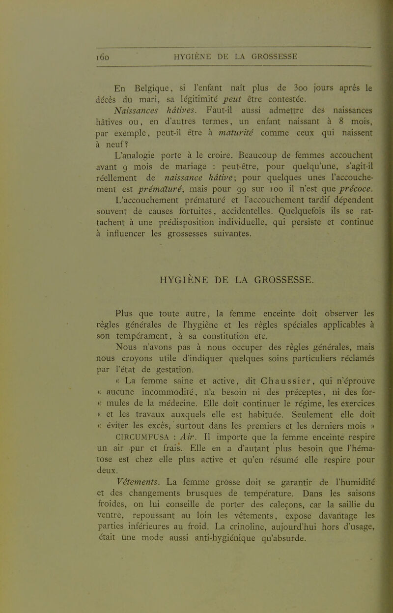 En Belgique, si l'enfant naît plus de 3oo jours après le décès du mari, sa légitimité peut être contestée. Naissances hâtives. Faut-il aussi admettre des naissances hâtives ou, en d'autres termes, un enfant naissant à 8 mois, par exemple, peut-il être à maturité comme ceux qui naissent à neuf ? L'analogie porte à le croire. Beaucoup de femmes accouchent avant 9 mois de mariage : peut-être, pour quelqu'une, s'agit-il réellement de naissance hâtive; pour quelques unes l'accouche- ment est prématuré, mais pour 99 sur 100 il n'est que précoce. L'accouchement prématuré et l'accouchement tardif dépendent souvent de causes fortuites, accidentelles. Quelquefois ils se rat- tachent à une prédisposition individuelle, qui persiste et continue à influencer les grossesses suivantes. HYGIÈNE DE LA GROSSESSE. Plus que toute autre, la femme enceinte doit observer les règles générales de l'hygiène et les règles spéciales applicables à son tempérament, à sa constitution etc. Nous n'avons pas à nous occuper des règles générales, mais nous croyons utile d'indiquer quelques soins particuliers réclamés par l'état de gestation. « La femme saine et active, dit C h a u s s i e r, qui n'éprouve « aucune incommodité, n'a besoin ni des préceptes, ni des for- « mules de la médecine. Elle doit continuer le régime, les exercices « et les travaux auxquels elle est habituée. Seulement elle doit « éviter les excès, surtout dans les premiers et les derniers mois » CIRCUMFUSA : Air. Il importe que la femme enceinte respire un air pur et frais. Elle en a d'autant plus besoin que l'héma- tose est chez elle plus active et qu'en résumé elle respire pour deux. Vêtements. La femme grosse doit se garantir de l'humidité et des changements brusques de température. Dans les saisons froides, on lui conseille de porter des caleçons, car la saiUie du ventre, repoussant au loin les vêtements, expose davantage les parties inférieures au froid. La crinoline, aujourd'hui hors d'usage, était une mode aussi anti-hygiénique qu'absurde.