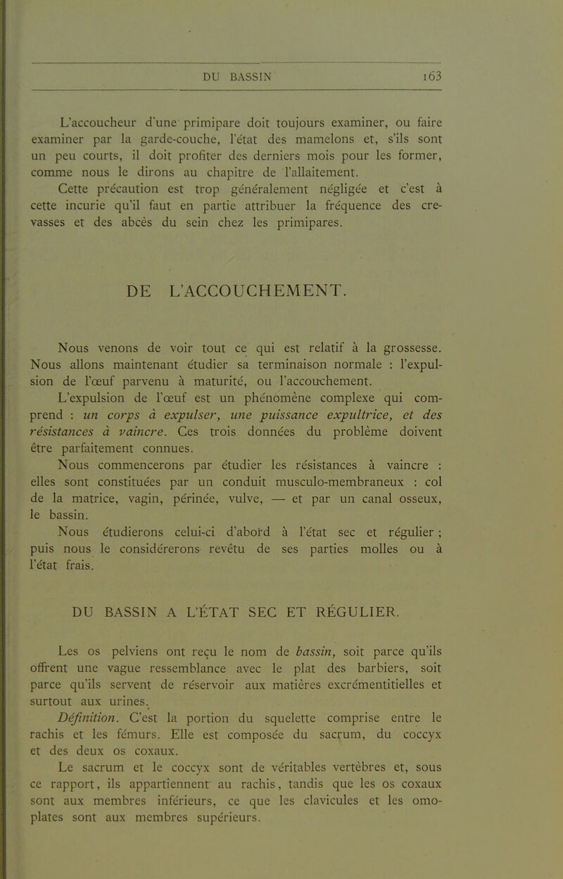 L'accoucheur d'une primipare doit toujours examiner, ou faire examiner par la garde-couche, Tétat des mamelons et, s'ils sont un peu courts, il doit profiter des derniers mois pour les former, comme nous le dirons au chapitre de l'allaitement. Cette précaution est trop généralement négligée et c'est à cette incurie qu'il faut en partie attribuer la fréquence des cre- vasses et des abcès du sein chez les primipares. DE L'ACCOUCHEMENT. Nous venons de voir tout ce qui est relatif à la grossesse. Nous allons maintenant étudier sa terminaison normale : l'expul- sion de l'œuf parvenu à maturité, ou l'accou-chement. L'expulsion de l'œuf est un phénomène complexe qui com- prend : un corps à expulser, une puissance expultrice, et des résistances à vaincre. Ces trois données du problème doivent être parfaitement connues. Nous commencerons par étudier les résistances à vaincre : elles sont constituées par un conduit musculo-membraneux : col de la matrice, vagin, périnée, vulve, — et par un canal osseux, le bassin. Nous étudierons celui-ci d'abord à l'état sec et régulier ; puis nous le considérerons revêtu de ses parties molles ou à l'état frais. DU BASSIN A L'ÉTAT SEC ET RÉGULIER. Les os pelviens ont reçu le nom de bassin, soit parce qu'ils offrent une vague ressemblance avec le plat des barbiers, soit parce qu'ils servent de réservoir aux matières excrémentitielles et surtout aux urines. Défifiition. C'est la portion du squelette comprise entre le rachis et les fémurs. Elle est composée du sacrum, du coccyx et des deux os coxaux. Le sacrum et le coccyx sont de véritables vertèbres et, sous ce rapport, ils appartiennent au rachis, tandis que les os coxaux sont aux membres inférieurs, ce que les clavicules et les omo- plates sont aux membres supérieurs.