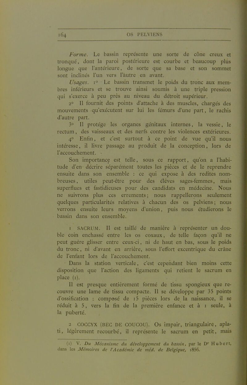 Forme. Le bassin représente une sorte de cône creux et tronqué, dont la paroi postérieure est courbe et beaucoup plus longue que l'antérieure, de sorte que sa base et son sommet sont inclinés l'un vers l'àutre en avant. Usages. I Le bassin transmet le poids du tronc aux mem- bres inférieurs et se trouve ainsi soumis à une triple pression qui s'exerce à peu près au niveau du détroit supérieur. 2° Il fournit des points d'attache à des muscles, chargés des mouvements -qu'exécutent sur lui les fémurs d'une part, le rachis d'autre part. 3° Il protège les organes génitaux internes, la vessie, le rectum, des vaisseaux et des nerfs contre les violences extérieures. 4 Enfin, et c'est surtout à ce point de vue qu'il nous intéresse, il livre passage au produit de la conception, lors de l'accouchement. - Son importance est telle, sous ce rapport, qu'on a l'habi- tude d'en décrire séparément toutes les pièces et de le reprendre ensuite dans son ensemble : ce qui expose à des redites nom- breuses, utiles peut-être pour des élèves sages-femmes, mais superflues et fastidieuses pour des candidats en médecine. Nous ne suivrons plus ces errements ; nous rappellerons seulement quelques particularités relatives à chacun des os pelviens ; nous verrons ensuite leurs moyens d'union, puis nous étudierons le bassin dans son ensemble. 1 SACRUM. Il est taille de manière à représenter un dou- ble coin enchâssé entre les os coxaux, de telle façon qu'il ne peut guère glisser entre ceux-ci, ni de haut en bas, sous le poids du tronc, ni d'avant en arrière, sous l'effort excentrique du crâne de l'enfant lors de l'accouchement. Dans la station verticale, c'est cependant bien moins cette disposition que l'action des ligaments qui retient le sacrum en place (i). Il est presque entièrement formé de tissu spongieux que re- couvre une lame de tissu compacte. Il se développe par 35 points d'ossification : composé de i5 pièces lors de la naissance, il se réduit à 5, vers la fin de la première enfance et à i seule, à la puberté. 2 COCCYX (BEC DE COUCOU). Os impair, triangulaire, apla- ti, légèrement recourbé, il représente le sacrum en petit, mais (i) V. Du Mécanisme du développement du bassin, par le D Hubert, dans les .Mémoires de l'Académie de méd. de Belgique, i856.