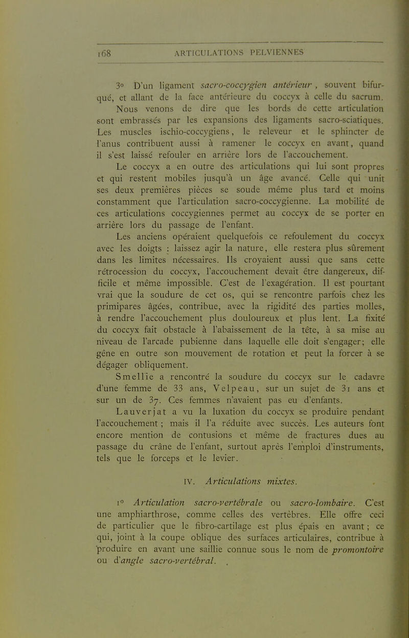 3° D'un ligament sacro-coccygien antérieur , souvent bifur- qué, et allant de la face antérieure du coccyx à celle du sacrum. Nous venons de dire que les bords de cette articulation sont embrassés par les expansions des ligaments sacro-sciatiques. Les muscles ischio-coccygiens, le releveur et le sphincter de l'anus contribuent aussi à ramener le coccyx en avant, quand il s'est laissé refouler en arrière lors de l'accouchement. Le coccyx a en outre des articulations qui lui sont propres et qui restent mobiles jusqu'à un âge avancé. Celle qui unit ses deux premières pièces se soude même plus tard et moins constamment que l'articulation sacro-coccygienne. La mobihté de ces articulations coccygiennes permet au coccyx de se porter en arrière lors du passage de l'enfant. Les anciens opéraient quelquefois ce refoulement du coccyx avec les doigts : laissez agir la nature, elle restera plus sûrement dans les limites nécessaires. Ils croyaient aussi que sans cette rétrocession du coccyx, l'accouchement devait être dangereux, dif- ficile et même impossible. C'est de l'exagération. Il est pourtant vrai que la soudure de cet os, qui se rencontre parfois chez les primipares âgées, contribue, avec la rigidité des parties molles, à rendre l'accouchement plus douloureux et plus lent. La fixité du coccyx fait obstacle à l'abaissement de la tête, à sa mise au niveau de l'arcade pubienne dans laquelle elle doit s'engager; elle gêne en outre son mouvement de rotation et peut la forcer à se dégager obliquement. Smellie a rencontré la soudure du coccyx sur le cadavre d'une femme de 33 ans, Velpeau, sur un sujet de 3i ans et sur un de 3y. Ces femmes n'avaient pas eu d'enfants. Lauverjat a vu la luxation du coccyx se produire pendant l'accouchement ; mais il l'a réduite avec succès. Les auteurs font encore mention de contusions et même de fractures dues au passage du crâne de l'enfant, surtout après l'enîploi d'instruments, tels que le forceps et le levier. IV. Articulations mixtes. 1° Articulation sacro-vertébrale ou sacro-lombaire. C'est une amphiarthrose, comme celles des vertèbres. Elle offre ceci de particulier que le fibro-cartilage est plus épais en avant ; ce qui, joint à la coupe oblique des surfaces articulaires, contribue à produire en avant une saillie connue sous le nom de promontoire ou d'angle sacro-vertébral.