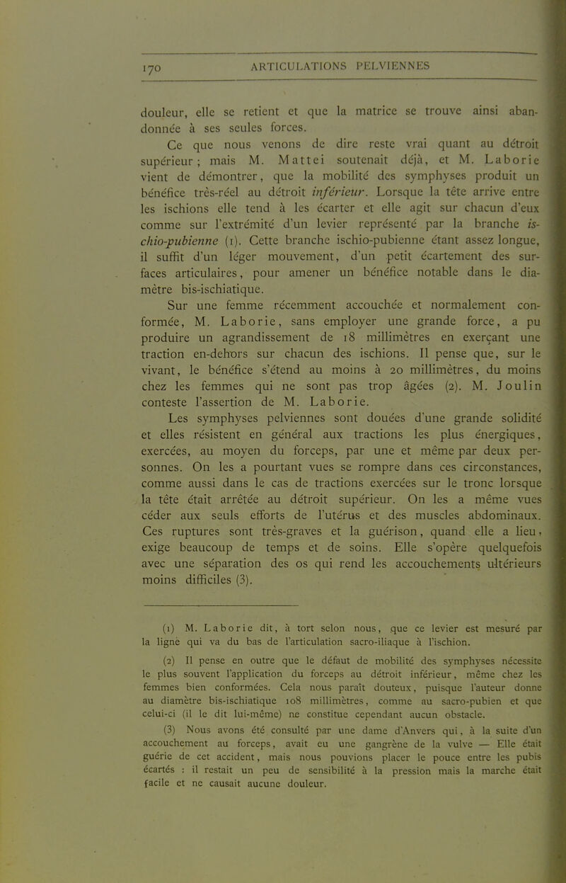 douleur, elle se retient et que la matrice se trouve ainsi aban- donnée à ses seules forces. Ce que nous venons de dire reste vrai quant au détroit supérieur; mais M. Mattei soutenait déjà, et M. Laborie vient de démontrer, que la mobilité des symphyses produit un bénéfice très-réel au détroit inférieur. Lorsque la tête arrive entre les ischions elle tend à les écarter et elle agit sur chacun d'eux comme sur l'extrémité d'un levier représenté par la branche is- chio-pubienne (i). Cette branche ischio-pubienne étant assez longue, il suffit d'un léger mouvement, d'un petit écartement des sur- faces articulaires, pour amener un bénéfice notable dans le dia- mètre bis-ischiatique. Sur une femme récemment accouchée et normalement con- formée, M. Laborie, sans employer une grande force, a pu produire un agrandissement de i8 millimètres en exerçant une traction en-dehx)rs sur chacun des ischions. 11 pense que, sur le vivant, le bénéfice s'étend au moins à 20 millimètres, du moins chez les femmes qui ne sont pas trop âgées (2). M. Joulin conteste l'assertion de M. Laborie. Les symphyses pelviennes sont douées d'une grande solidité et elles résistent en général aux tractions les plus énergiques, exercées, au moyen du forceps, par une et même par deux per- sonnes. On les a pourtant vues se rompre dans ces circonstances, comme aussi dans le cas de tractions exercées sur le tronc lorsque la tête était arrêtée au détroit supérieur. On les a même vues céder aux seuls efforts de l'utérus et des muscles abdominaux. Ces ruptures sont très-graves et la guérison, quand elle a lieu » exige beaucoup de temps et de soins. Elle s'opère quelquefois avec une séparation des os qui rend les accouchements ultérieurs moins difficiles (3). (1) M. Laborie dit, à tort selon nous, que ce levier est mesuré par la ligné qui va du bas de l'articulation sacro-iliaque à l'ischion. (2) Il pense en outre que le défaut de mobilité des symphyses nécessite le plus souvent l'application du forceps au détroit inférieur, même chez les femmes bien conformées. Cela nous paraît douteux, puisque l'auteur donne au diamètre bis-ischiatique 108 millimètres, comme au sacro-pubien et que celui-ci (il le dit lui-même) ne constitue cependant aucun obstacle. (3) Nous avons été consulté par une dame d'Anvers qui, à la suite d'un accouchement au forceps, avait eu une gangrène de la vulve — Elle était guérie de cet accident, mais nous pouvions placer le pouce entre les pubis écartés : il restait un peu de sensibilité à la pression mais la marche était facile et ne causait aucune douleur.