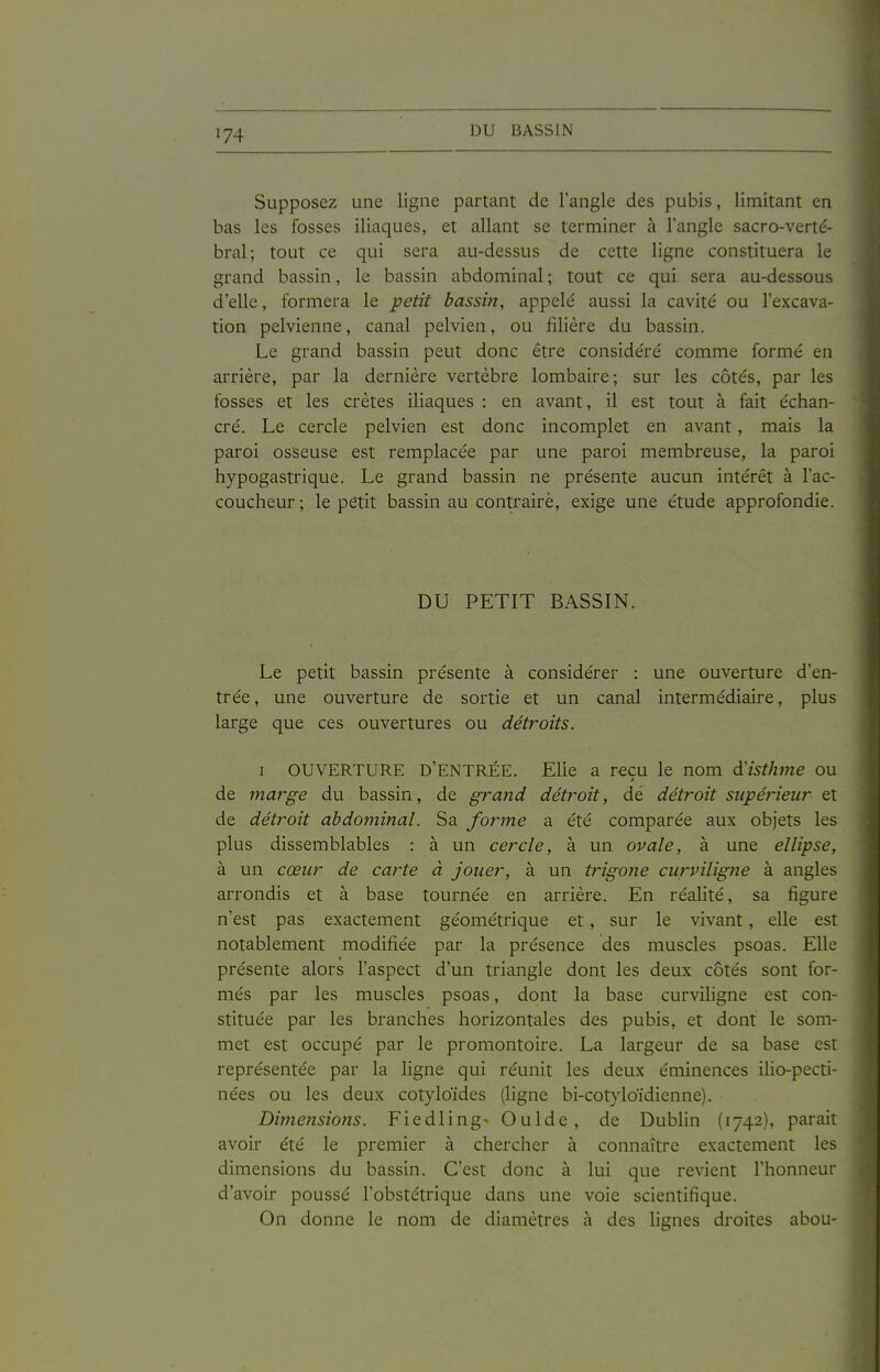 Supposez une ligne partant de l'angle des pubis, limitant en bas les fosses iliaques, et allant se terminer à l'angle sacro-verté- bral; tout ce qui sera au-dessus de cette ligne constituera le grand bassin, le bassin abdominal ; tout ce qui sera au-dessous d'elle, formera le petit bassin, appelé aussi la cavité ou l'excava- tion pelvienne, canal pelvien, ou filière du bassin. Le grand bassin peut donc être considéré comme formé en arrière, par la dernière vertèbre lombaire; sur les côtés, par les fosses et les crêtes iliaques : en avant, il est tout à fait échan- cré. Le cercle pelvien est donc incomplet en avant, mais la paroi osseuse est remplacée par une paroi membreuse, la paroi hypogastrique. Le grand bassin ne présente aucun intérêt à l'ac- coucheur ; le petit bassin au contraire, exige une étude approfondie. DU PETIT BASSIN. Le petit bassin présente à considérer : une ouverture d'en- trée , une ouverture de sortie et un canal intermédiaire, plus large que ces ouvertures ou détroits. I OUVERTURE D'ENTRÉE. Elle a reçu le nom d'isthme ou de marge du bassin, de grand détroit, de détroit supérieur et de détroit abdominal. Sa forme a été comparée aux objets les plus dissemblables : à un cercle, à un ovale, à une ellipse, à un cœur de carte à jouer, à un trigone curviligne à angles arrondis et à base tournée en arrière. En réalité, sa figure n'est pas exactement géométrique et, sur le vivant, elle est notablement modifiée par la présence des muscles psoas. Elle présente alors l'aspect d'un triangle dont les deux côtés sont for- més par les muscles psoas, dont la base curviligne est con- stituée par les branches horizontales des pubis, et dont le som- met est occupé par le promontoire. La largeur de sa base est représentée par la ligne qui réunit les deux éminences ilio-pecti- nées ou les deux cotyloïdes (ligne bi-cotyloïdienne). Dimensions. Fiedling^ Oulde, de Dublin (1742), parait avoir été le premier à chercher à connaître exactement les dimensions du bassin. C'est donc à lui que revient l'honneur d'avoir poussé l'obstétrique dans une voie scientifique. On donne le nom de diamètres à des lignes droites abou-