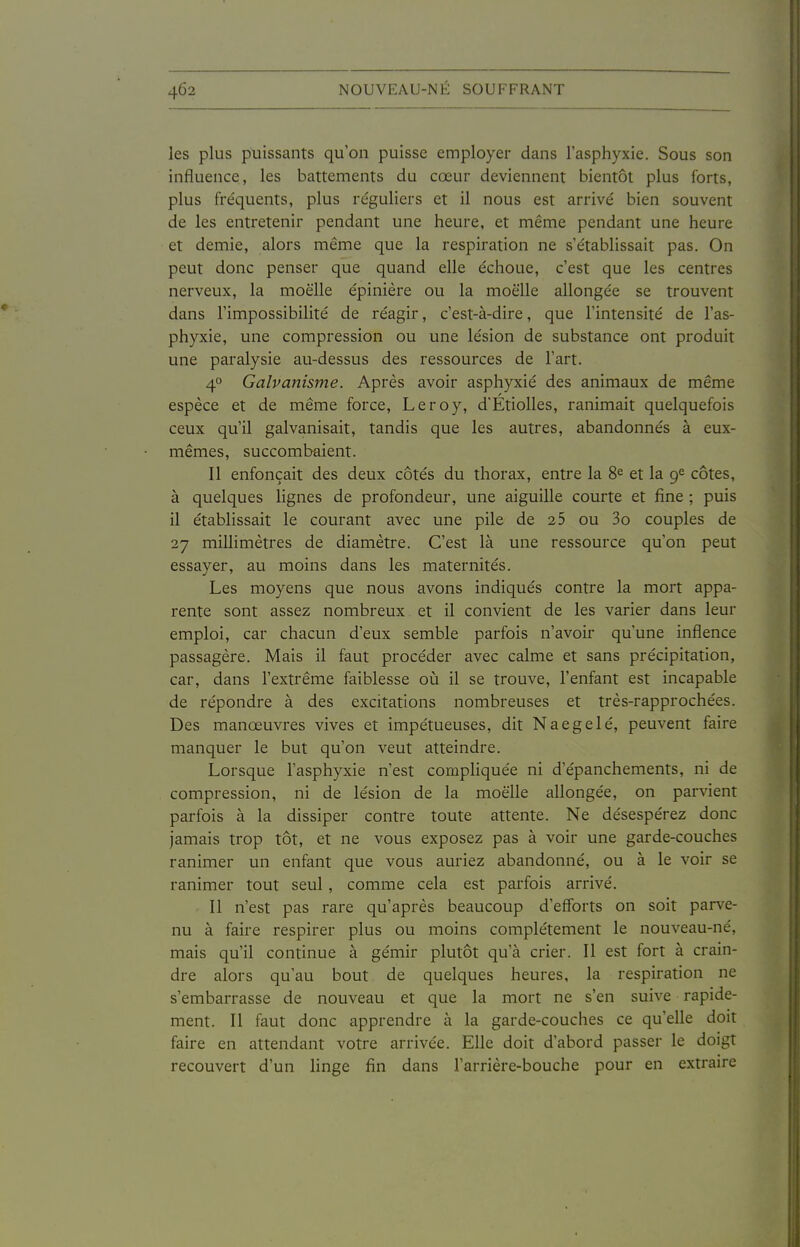 les plus puissants qu'on puisse employer dans l'asphyxie. Sous son influence, les battements du cœur deviennent bientôt plus forts, plus fréquents, plus réguliers et il nous est arrivé bien souvent de les entretenir pendant une heure, et même pendant une heure et demie, alors même que la respiration ne s'établissait pas. On peut donc penser que quand elle échoue, c'est que les centres nerveux, la moelle épiniére ou la moelle allongée se trouvent dans l'impossibilité de réagir, c'est-à-dire, que l'intensité de l'as- phyxie, une compression ou une lésion de substance ont produit une paralysie au-dessus des ressources de l'art. 40 Galvanisme. Après avoir asphyxié des animaux de même espèce et de même force, Leroy, d'Etiolles, ranimait quelquefois ceux qu'il galvanisait, tandis que les autres, abandonnés à eux- mêmes, succombaient. Il enfonçait des deux côtés du thorax, entre la 8^ et la 9<^ côtes, à quelques hgnes de profondeur, une aiguille courte et fine ; puis il établissait le courant avec une pile de 25 ou 3o couples de 27 millimètres de diamètre. C'est là une ressource qu'on peut essayer, au moins dans les maternités. Les moyens que nous avons indiqués contre la mort appa- rente sont assez nombreux et il convient de les varier dans leur emploi, car chacun d'eux semble parfois n'avoir qu'une inflence passagère. Mais il faut procéder avec calme et sans précipitation, car, dans l'extrême faiblesse où il se trouve, l'enfant est incapable de répondre à des excitations nombreuses et très-rapprochées. Des manœuvres vives et impétueuses, dit Naegelé, peuvent faire manquer le but qu'on veut atteindre. Lorsque l'asphyxie n'est compliquée ni d'épanchements, ni de compression, ni de lésion de la moelle allongée, on parvient parfois à la dissiper contre toute attente. Ne désespérez donc jamais trop tôt, et ne vous exposez pas à voir une garde-couches ranimer un enfant que vous auriez abandonné, ou à le voir se ranimer tout seul, comme cela est parfois arrivé. - Il n'est pas rare qu'après beaucoup d'efforts on soit parve- nu à faire respirer plus ou moins complètement le nouveau-né, mais qu'il continue à gémir plutôt qu'à crier. Il est fort à crain- dre alors qu'au bout de quelques heures, la respiration ne s'embarrasse de nouveau et que la mort ne s'en suive rapide- ment. Il faut donc apprendre à la garde-couches ce qu'elle doit faire en attendant votre arrivée. Elle doit d'abord passer le doigt recouvert d'un linge fin dans l'arrière-bouche pour en extraire