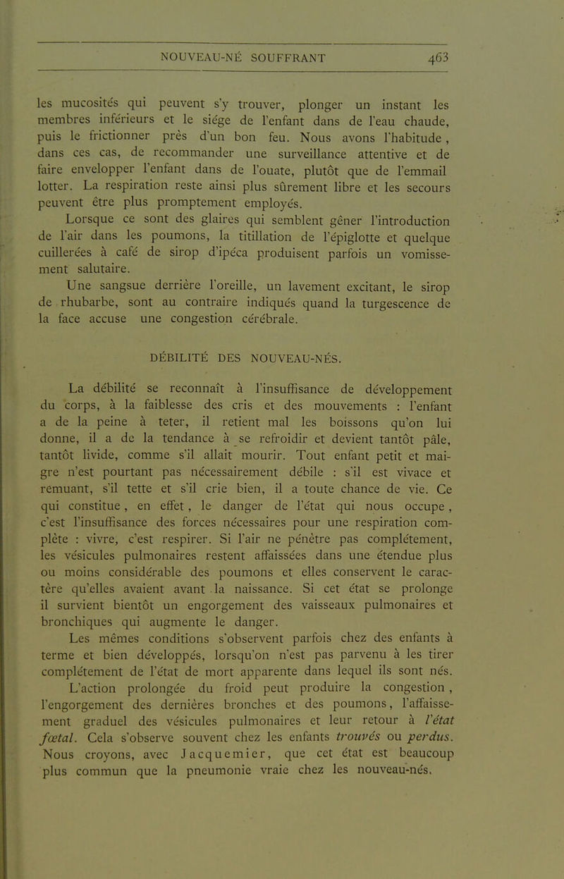 les mucosités qui peuvent s'y trouver, plonger un instant les membres inférieurs et le siège de l'enfant dans de l'eau chaude, puis le frictionner près d'un bon feu. Nous avons l'habitude , dans ces cas, de recommander une surveillance attentive et de faire envelopper l'enfant dans de l'ouate, plutôt que de l'emmail lotter. La respiration reste ainsi plus sûrement libre et les secours peuvent être plus promptement employés. Lorsque ce sont des glaires qui semblent gêner l'introduction de l'air dans les poumons, la titillation de l'épiglotte et quelque cuillerées à café de sirop d'ipéca produisent parfois un vomisse- ment salutaire. Une sangsue derrière l'oreille, un lavement excitant, le sirop de rhubarbe, sont au contraire indiqués quand la turgescence de la face accuse une congestion cérébrale. DÉBILITÉ DES NOUVEAU-NÉS. La débilité se reconnaît à l'insuffisance de développement du corps, à la faiblesse des cris et des mouvements : l'enfant a de la peine à teter, il retient mal les boissons qu'on lui donne, il a de la tendance à se refroidir et devient tantôt pâle, tantôt livide, comme s'il allait mourir. Tout enfant petit et mai- gre n'est pourtant pas nécessairement débile : s'il est vivace et remuant, s'il tette et s'il crie bien, il a toute chance de vie. Ce qui constitue, en effet, le danger de l'état qui nous occupe , c'est l'insuffisance des forces nécessaires pour une respiration com- plète : vivre, c'est respirer. Si l'air ne pénètre pas complètement, les vésicules pulmonaires restent affaissées dans une étendue plus ou moins considérable des poumons et elles conservent le carac- tère qu'elles avaient avant la naissance. Si cet état se prolonge il survient bientôt un engorgement des vaisseaux pulmonaires et bronchiques qui augmente le danger. Les mêmes conditions s'observent parfois chez des enfants à terme et bien développés, lorsqu'on n'est pas parvenu à les tirer complètement de l'état de mort apparente dans lequel ils sont nés. L'action prolongée du froid peut produire la congestion , l'engorgement des dernières bronches et des poumons, l'affaisse- ment graduel des vésicules pulmonaires et leur retour à Vétat fœtal. Cela s'observe souvent chez les enfants trouvés ou perdus. Nous croyons, avec Jacquemier, que cet état est beaucoup plus commun que la pneumonie vraie chez les nouveau-nés.
