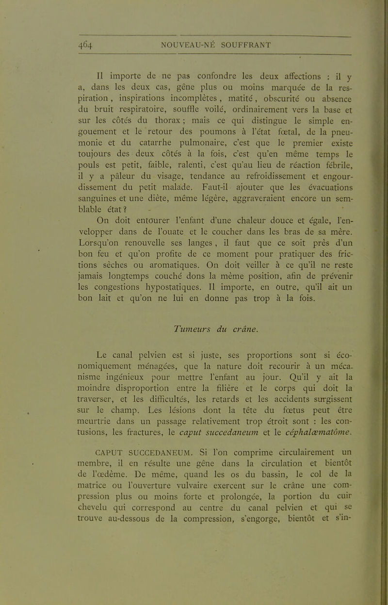 Il importe de ne pas confondre les deux affections : il y a, dans les deux cas, gêne plus ou moins marquée de la res- piration , inspirations incomplètes, matité, obscurité ou absence du bruit respiratoire, souffle voilé, ordinairement vers la base et sur les côtés du thorax ; mais ce qui distingue le simple en- gouement et le retour des poumons à l'état fœtal, de la pneu- monie et du catarrhe pulmonaire, c'est que le premier existe toujours des deux côtés à la fois, c'est qu'en même temps le pouls est petit, faible, ralenti, c'est qu'au lieu de réaction fébrile, il y a pâleur du visage, tendance au refroidissement et engour- dissement du petit malade. Faut-il ajouter que les évacuations sanguines et une diète, même légère, aggraveraient encore un sem- blable état? On doit entourer l'enfant d'une chaleur douce et égale, l'en- velopper dans de l'ouate et le coucher dans les bras de sa mère. Lorsqu'on renouvelle ses langes, il faut que ce soit près d'un bon feu et qu'on profite de ce moment pour pratiquer des fric- tions sèches ou aromatiques. On doit veiller à ce qu'il ne reste jamais longtemps couché dons la même position, afin de prévenir les congestions hypostatiques. Il importe, en Outre, qu'il ait un bon lait et qu'on ne lui en donne pas trop à la fois. Tumeurs du crâne. Le canal pelvien est si juste, ses proportions sont si éco- nomiquement ménagées, que la nature doit recourir à un méca- nisme ingénieux pour mettre l'enfant au jour. Qu'il y ait la moindre disproportion entre la filière et le corps qui doit la traverser, et les difficultés, les retards et les accidents surgissent sur le champ. Les lésions dont la tête du fœtus peut être meurtrie dans un passage relativement trop étroit sont : les con- tusions, les fractures, le caput succedaneum et le céphalœmatôme. CAPUT SUCCEDANEUM. Si l'on comprime circulairement un membre, il en résulte une gêne dans la circulation et bientôt de l'œdème. De même, quand les os du bassin, le col de la matrice ou l'ouverture vulvaire exercent sur le crâne une com- pression plus ou moins forte et prolongée, la portion du cuir chevelu qui correspond au centre du canal pelvien et qui se trouve au-dessous de la compression, s'engorge, bientôt et s'in-