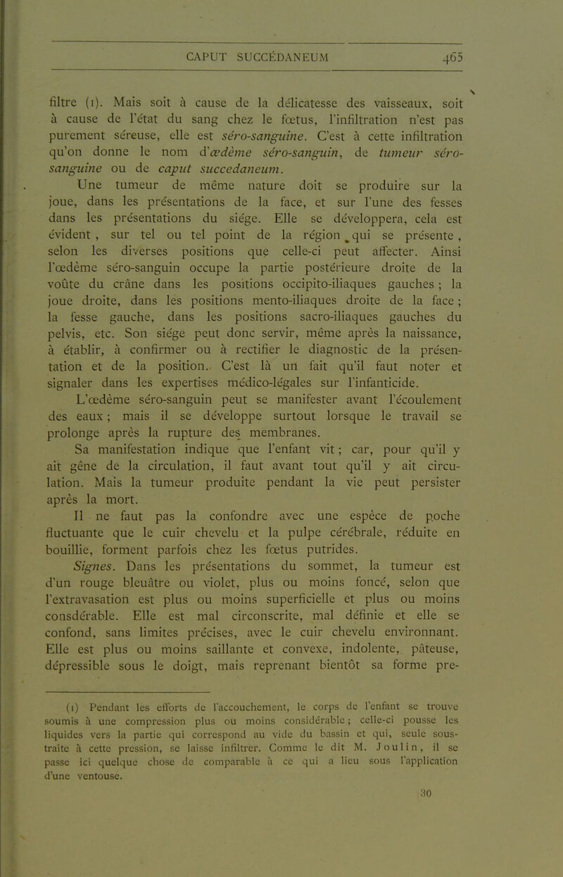 filtre (i). Mais soit à cause de la délicatesse des vaisseaux, soit à cause de l'état du sang chez le fœtus, l'infiltration n'est pas purement séreuse, elle est séro-sanguine. C'est à cette infiltration qu'on donne le nom œdème séro-sanguin, de tiwieu?- séro- sanguine ou de caput succedaneum. Une tumeur de même nature doit se produire sur la Joue, dans les présentations de la face, et sur l'une des fesses dans les présentations du siège. Elle se développera, cela est évident , sur tel ou tel point de la région ^ qui se présente , selon les diverses positions que celle-ci peut affecter. Ainsi l'œdème séro-sanguin occupe la partie postérieure droite de la voûte du crâne dans les positions occipito-iliaques gauches ; la joue droite, dans les positions mento-iliaques droite de la face ; la fesse gauche, dans les positions sacro-iliaques gauches du pelvis, etc. Son siège peut donc servir, même après la naissance, à établir, à confirmer ou à rectifier le diagnostic de la présen- tation et de la position. C'est là un fait qu'il faut noter et signaler dans les expertises médico-légales sur l'infanticide. L'œdème séro-sanguin peut se manifester avant l'écoulement des eaux ; mais il se développe surtout lorsque le travail se prolonge après la rupture des membranes. Sa manifestation indique que l'enfant vit ; car, pour qu'il y ait gêne de la circulation, il faut avant tout qu'il y ait circu- lation. Mais la tumeur produite pendant la vie peut persister après la mort. Il ne faut pas la confondre avec une espèce de poche fluctuante que le cuir chevelu et la pulpe cérébrale, réduite en bouillie, forment parfois chez les fœtus putrides. Signes. Dans les présentations du sommet, la tumeur est d'un rouge bleuâtre ou violet, plus ou moins foncé, selon que l'extravasation est plus ou moins superficielle et plus ou moins consdérable. Elle est mal circonscrite, mal définie et elle se confond, sans Hmites précises, avec le cuir chevelu environnant. Elle est plus ou moins saillante et convexe, indolente, pâteuse, dépressible sous le doigt, mais reprenant bientôt sa forme pre- (1) Pendant les efforts de l'accouchement, le corps de lenfant se trouve soumis à une compression plus ou moins considérable ; celle-ci pousse les liquides vers la partie qui correspond au vide du bassin et qui, seule sous- traite à cette pression, se laisse infiltrer. Comme le dit M. J ou lin, il se passe ici quelque chose de comparable à ce qui a lieu sous lappliGation d'une ventouse.