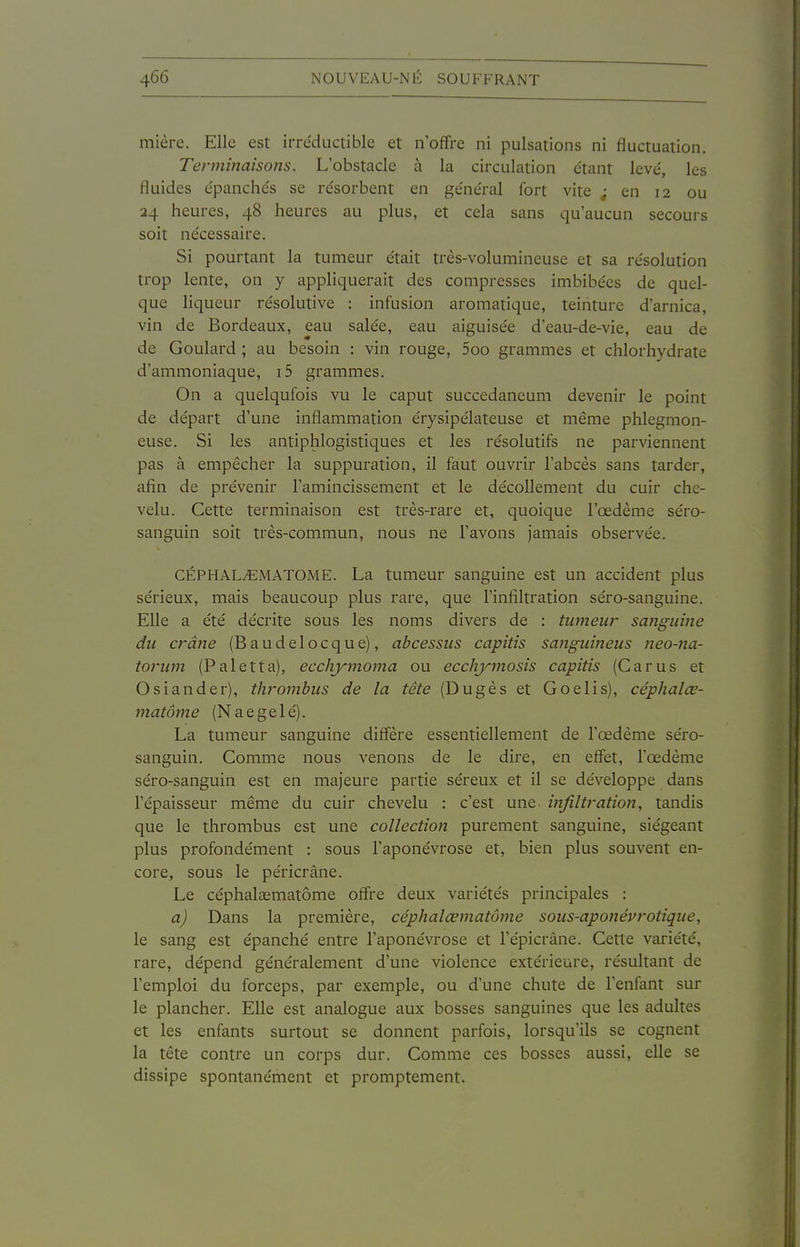 mière. Elle est irre'ductible et n'offre ni pulsations ni fluctuation. Terminaisons. L'obstacle à la circulation étant levé, les fluides épanchés se résorbent en général fort vite ; en 12 ou 24 heures, 48 heures au plus, et cela sans qu'aucun secours soit nécessaire. Si pourtant la tumeur était très-volumineuse et sa résolution trop lente, on y appliquerait des compresses imbibées de quel- que liqueur résolutive : infusion aromatique, teinture d'arnica, vin de Bordeaux, eau salée, eau aiguisée d'eau-de-vie, eau de de Goulard ; au besoin : vin rouge, 5oo grammes et chlorhydrate d'ammoniaque, i5 grammes. On a quelqufois vu le caput succedaneum devenir le point de départ d'une inflammation érysipélateuse et même phlegmon- euse. Si les antiphlogistiques et les résolutifs ne parviennent pas à empêcher la suppuration, il faut ouvrir l'abcès sans tarder, afin de prévenir l'amincissement et le décollement du cuir che- velu. Cette terminaison est très-rare et, quoique l'œdème séro- sanguin soit très-commun, nous ne l'avons jamais observée. CÉPHAL^MATOME. La tumeur sanguine est un accident plus sérieux, mais beaucoup plus rare, que l'infiltration séro-sanguine. Elle a été décrite sous les noms divers de : tumeu?- sanguine du crâne (Baudelocque), abcessus capitis sanguineus neo-na- torwn (Paletta), ecchymoma ou ecchjnnosis capitis (Carus et Osiander), thrombus de la tête (Dugès et Go élis), céphalœ- matôme (Naegelé). La tumeur sanguine diffère essentiellement de l'œdème séro- sanguin. Comme nous venons de le dire, en effet, l'œdème séro-sanguin est en majeure partie séreux et il se développe dans l'épaisseur même du cuir chevelu : c'est une infiltration, tandis que le thrombus est une collection purement sanguine, siégeant plus profondément : sous l'aponévrose et, bien plus souvent en- core, sous le péricrâne. Le céphalsematôme offre deux variétés principales : a) Dans la première, céphalœmatôme sous-aponévrotique, le sang est épanché entre l'aponévrose et l'épicrâne. Cette vaiiété, rare, dépend généralement d'une violence extérieure, résultant de l'emploi du forceps, par exemple, ou d'une chute de l'enfant sur le plancher. Elle est analogue aux bosses sanguines que les adultes et les enfants surtout se donnent parfois, lorsqu'ils se cognent la tête contre un corps dur. Comme ces bosses aussi, elle se dissipe spontanément et promptement.