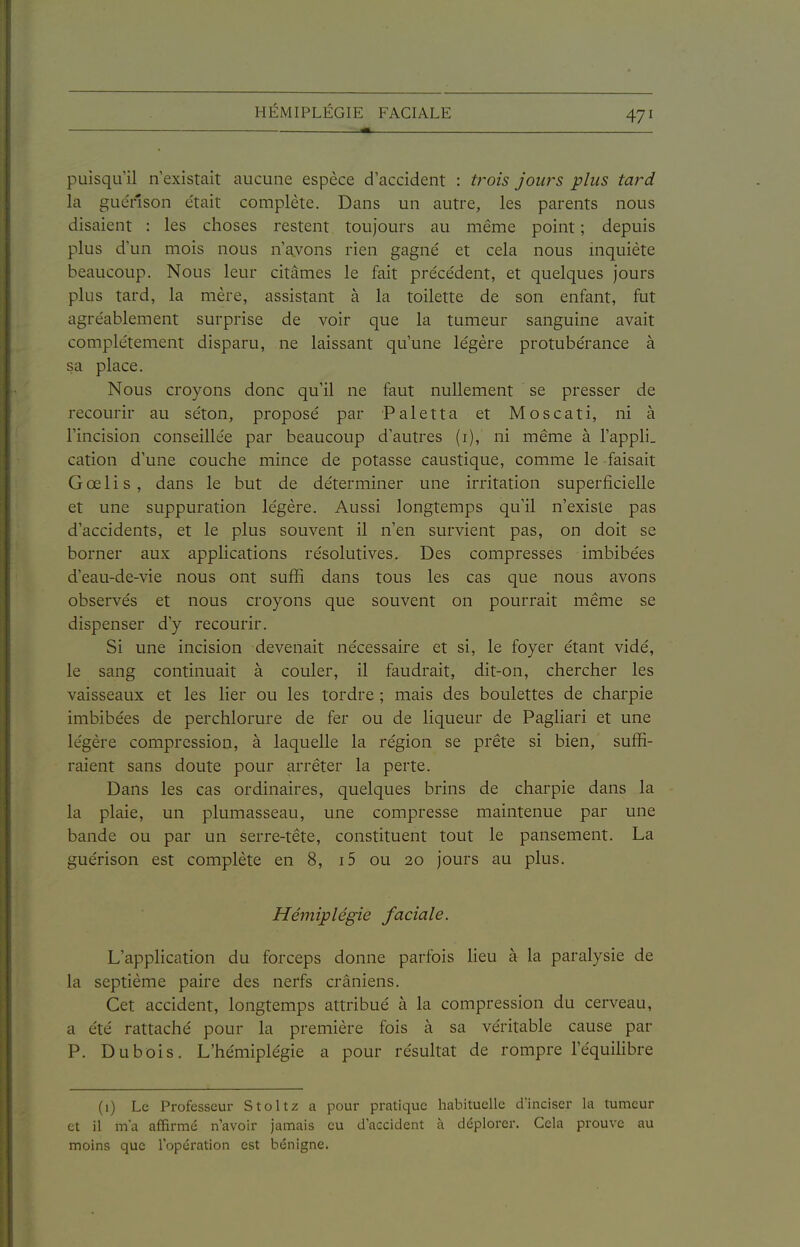 puisqu'il n'existait aucune espèce d'accident : trois j'omis plus tard la guérîson était complète. Dans un autre, les parents nous disaient : les choses restent toujours au même point ; depuis plus d'un mois nous n'avons rien gagné et cela nous inquiète beaucoup. Nous leur citâmes le fait précédent, et quelques jours plus tard, la mère, assistant à la toilette de son enfant, fut agréablement surprise de voir que la tumeur sanguine avait complètement disparu, ne laissant qu'une légère protubérance à sa place. Nous croyons donc qu'il ne faut nullement se presser de recourir au séton, proposé par Paletta et Moscati, ni à l'incision conseillée par beaucoup d'autres (i), ni même à l'appli. cation d'une couche mince de potasse caustique, comme le faisait Gœlis, dans le but de déterminer une irritation superficielle et une suppuration légère. Aussi longtemps qu'il n'existe pas d'accidents, et le plus souvent il n'en survient pas, on doit se borner aux applications résolutives. Des compresses imbibées d'eau-de-vie nous ont suffi dans tous les cas que nous avons observés et nous croyons que souvent on pourrait même se dispenser d'y recourir. Si une incision devenait nécessaire et si, le foyer étant vidé, le sang continuait à couler, il faudrait, dit-on, chercher les vaisseaux et les lier ou les tordre ; mais des boulettes de charpie imbibées de perchlorure de fer ou de liqueur de Pagliari et une légère compression, à laquelle la région se prête si bien, suffi- raient sans doute pour arrêter la perte. Dans les cas ordinaires, quelques brins de charpie dans la la plaie, un plumasseau, une compresse maintenue par une bande ou par un serre-tête, constituent tout le pansement. La guérison est complète en 8, i5 ou 20 jours au plus. Hémiplégie faciale. L'application du forceps donne parfois lieu à la paralysie de la septième paire des nerfs crâniens. Cet accident, longtemps attribué à la compression du cerveau, a été rattaché pour la première fois à sa véritable cause par P. Dubois. L'hémiplégie a pour résultat de rompre l'équifibre (1) Le Professeur Stoltz a pour pratique habituelle d'inciser la tumeur et il ma affirmé n'avoir Jamais eu d'accident à déplorer. Cela prouve au moins que l'opération est bénigne.